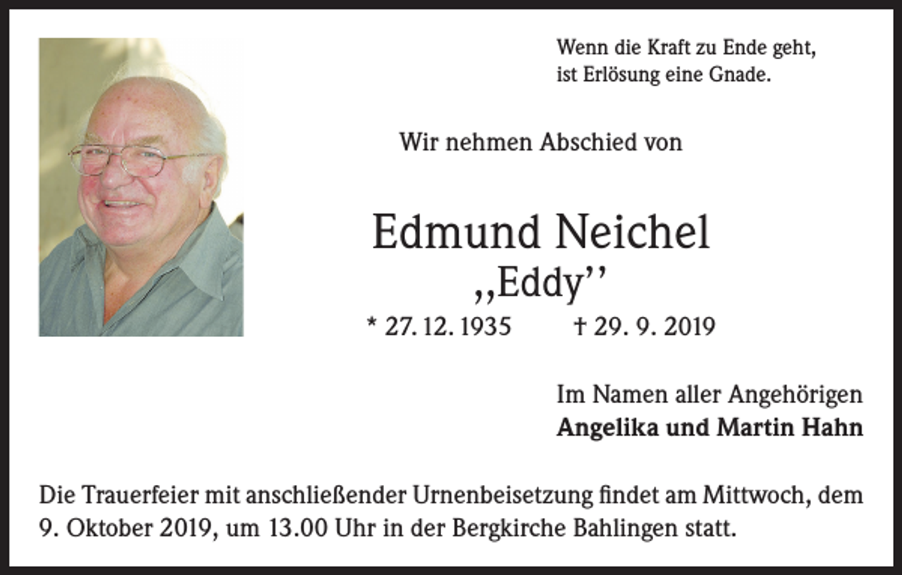 <p>Wenn die Kraft zu Ende geht,<br />ist Erlösung eine Gnade.</p><p>Wir nehmen Abschied von</p><p>Edmund Neichel<br />,,Eddy’’</p><p>* 27. 12. 1935</p><p>† 29. 9. 2019<br />Im Namen aller Angehörigen<br />Angelika und Martin Hahn</p><p>Die Trauerfeier mit anschließender Urnenbeisetzung findet am Mittwoch, dem<br />9. Oktober 2019, um 13.00 Uhr in der Bergkirche Bahlingen statt.</p>