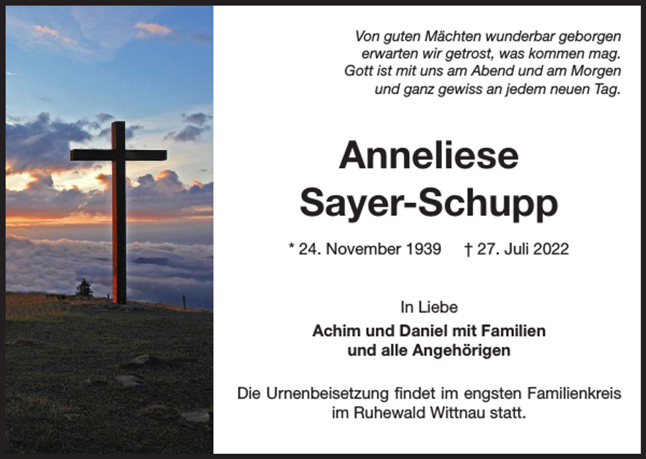 <p>Von guten Mächten wunderbar geborgen<br />erwarten wir getrost, was kommen mag.<br />Gott ist mit uns am Abend und am Morgen<br />und ganz gewiss an jedem neuen Tag.</p><p>Anneliese<br />Sayer-Schupp<br />* 24. November 1939</p><p>† 27. Juli 2022</p><p>In Liebe<br />Achim und Daniel mit Familien<br />und alle Angehörigen<br />Die Urnenbeisetzung findet im engsten Familienkreis<br />im Ruhewald Wittnau statt.</p>