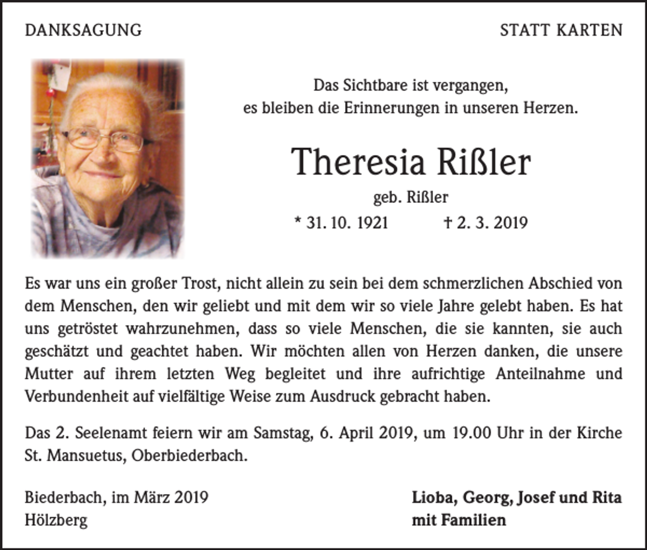 <p>DANKSAGUNG</p><p>STATT KARTEN<br />Das Sichtbare ist vergangen,<br />es bleiben die Erinnerungen in unseren Herzen.</p><p>Theresia Rißler<br />geb. Rißler<br />* 31. 10. 1921 † 2. 3. 2019<br />Es war uns ein großer Trost, nicht allein zu sein bei dem schmerzlichen Abschied von<br />dem Menschen, den wir geliebt und mit dem wir so viele Jahre gelebt haben. Es hat<br />uns getröstet wahrzunehmen, dass so viele Menschen, die sie kannten, sie auch<br />­geschätzt und geachtet haben. Wir möchten allen von Herzen danken, die unsere<br />­Mutter auf ihrem letzten Weg begleitet und ihre aufrichtige Anteilnahme und<br />­Verbundenheit auf vielfältige Weise zum Ausdruck gebracht haben.<br />Das 2. Seelenamt feiern wir am Samstag, 6. April 2019, um 19.00 Uhr in der Kirche<br />St. Mansuetus, Oberbiederbach.<br />Biederbach, im März 2019<br />Hölzberg</p><p>Lioba, Georg, Josef und Rita<br />mit Familien</p>