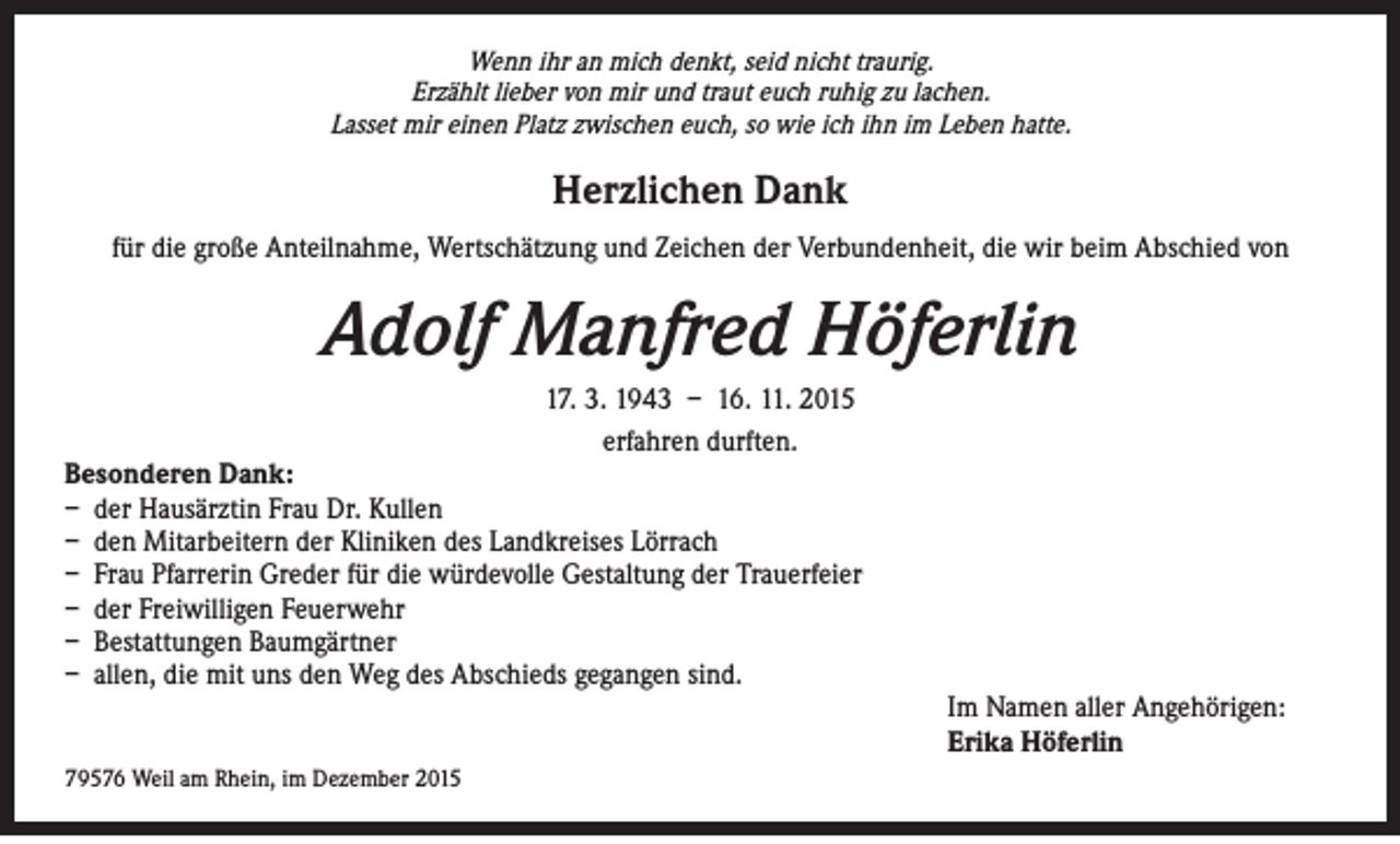 <p>Wenn ihr an mich denkt, seid nicht traurig.<br />Erzählt lieber von mir und traut euch ruhig zu lachen.<br />Lasset mir einen Platz zwischen euch, so wie ich ihn im Leben hatte.</p><p>Herzlichen Dank<br />für die große Anteilnahme, Wertschätzung und Zeichen der Verbundenheit, die wir beim Abschied von</p><p>Adolf Manfred Höferlin<br />17. 3. 1943 – 16. 11. 2015<br />erfahren durften.</p><p>Besonderen Dank:<br />– der Hausärztin Frau Dr. Kullen<br />– den Mitarbeitern der Kliniken des Landkreises Lörrach<br />– Frau Pfarrerin Greder für die würdevolle Gestaltung der Trauerfeier<br />– der Freiwilligen Feuerwehr<br />– Bestattungen Baumgärtner<br />– allen, die mit uns den Weg des Abschieds gegangen sind.</p><p>79576 Weil am Rhein, im Dezember 2015</p><p>Im Namen aller Angehörigen:<br />Erika Höferlin</p>
