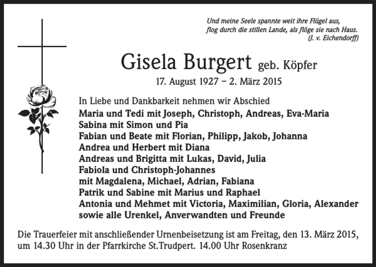 <p>Und meine Seele spannte weit ihre Flügel aus,<br />flog durch die stillen Lande, als flöge sie nach Haus.</p><p>(J. v. Eichendorff)</p><p>Gisela Burgert geb. Köpfer<br />17. August 1927 – 2. März 2015<br />In Liebe und Dankbarkeit nehmen wir Abschied<br />Maria und Tedi mit Joseph, Christoph, Andreas, Eva-Maria<br />Sabina mit Simon und Pia<br />Fabian und Beate mit Florian, Philipp, Jakob, Johanna<br />Andrea und Herbert mit Diana<br />Andreas und Brigitta mit Lukas, David, Julia<br />Fabiola und Christoph-Johannes<br />mit Magdalena, Michael, Adrian, Fabiana<br />Patrik und Sabine mit Marius und Raphael<br />Antonia und Mehmet mit Victoria, Maximilian, Gloria, Alexander<br />sowie alle Urenkel, Anverwandten und Freunde<br />Die Trauerfeier mit anschließender Urnenbeisetzung ist am Freitag, den 13. März 2015,<br />um 14.30 Uhr in der Pfarrkirche St.Trudpert. 14.00 Uhr Rosenkranz</p>