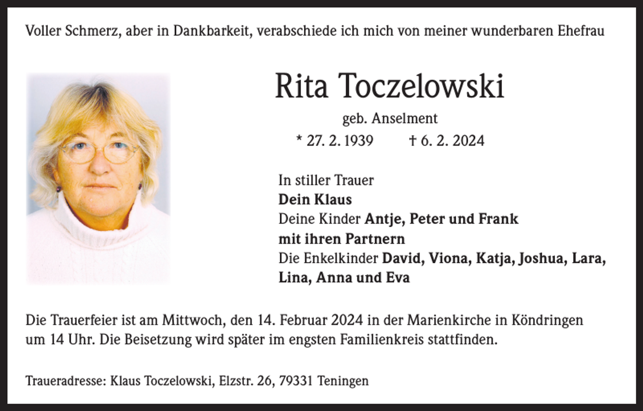 <p>Voller Schmerz, aber in Dankbarkeit, verabschiede ich mich von meiner wunderbaren Ehefrau</p><p>Rita Toczelowski<br />geb. Anselment<br />* 27. 2. 1939<br />† 6. 2. 2024<br />In stiller Trauer<br />Dein Klaus<br />Deine Kinder Antje, Peter und Frank<br />mit ihren Partnern<br />Die Enkelkinder David, Viona, Katja, Joshua, Lara,<br />Lina, Anna und Eva<br />Die Trauerfeier ist am Mittwoch, den 14. Februar 2024 in der Marienkirche in Köndringen<br />um 14 Uhr. Die Beisetzung wird später im engsten Familienkreis stattfinden.<br />Traueradresse: Klaus Toczelowski, Elzstr. 26, 79331 Teningen</p>