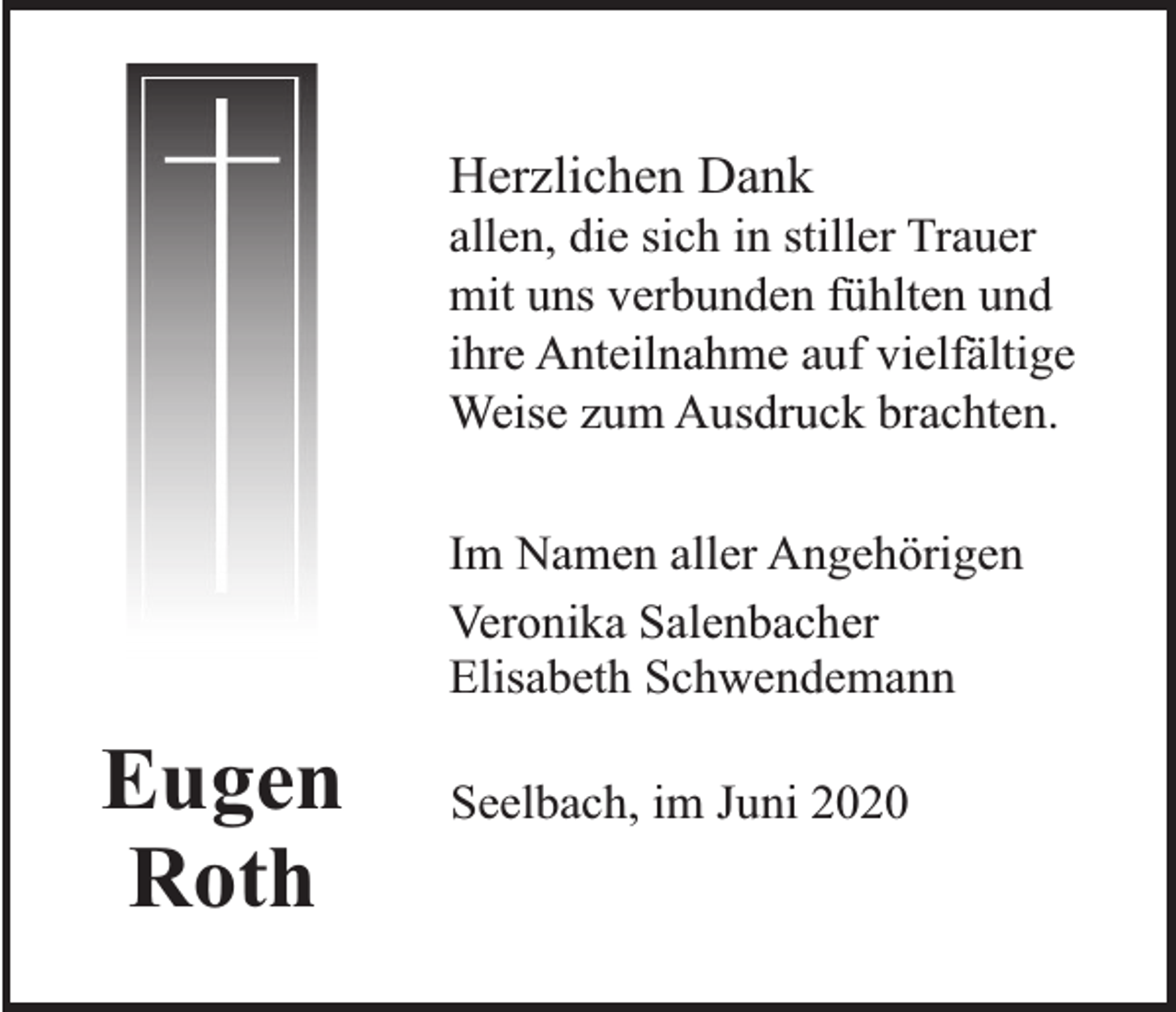 <p>Herzlichen Dank</p><p>allen, die sich in stiller Trauer<br />mit uns verbunden fühlten und<br />ihre Anteilnahme auf vielfältige<br />Weise zum Ausdruck brachten.<br />Im Namen aller Angehörigen<br />Veronika Salenbacher<br />Elisabeth Schwendemann</p><p>Eugen<br />Roth</p><p>Seelbach, im Juni 2020</p>