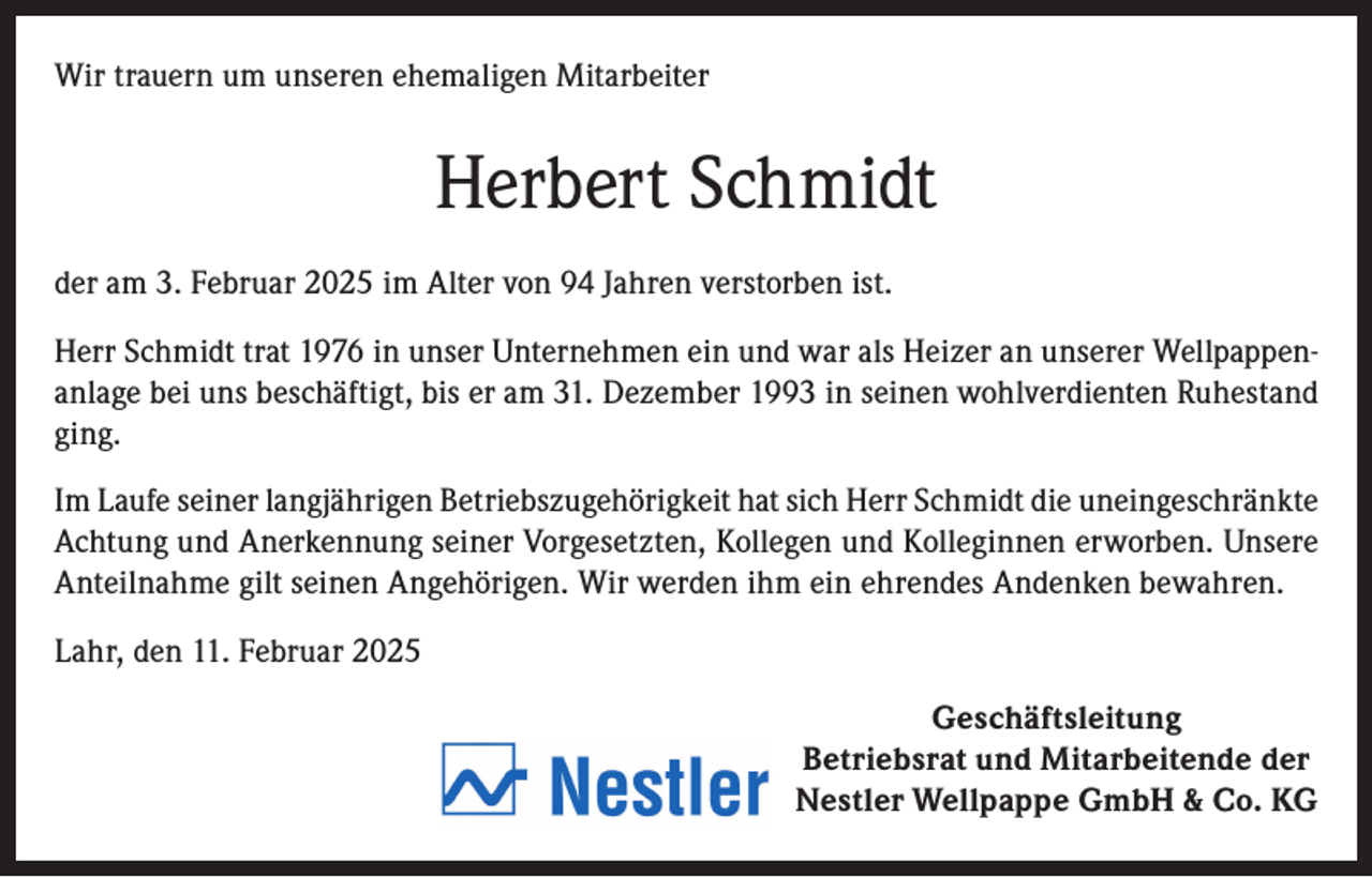 <p>Wir trauern um unseren ehemaligen Mitarbeiter</p><p>Herbert Schmidt<br />der am 3. Februar 2025 im Alter von 94 Jahren verstorben ist.<br />Herr Schmidt trat 1976 in unser Unternehmen ein und war als Heizer an unserer Wellpappenanlage bei uns beschäftigt, bis er am 31. Dezember 1993 in seinen wohlverdienten Ruhestand<br />ging.<br />Im Laufe seiner langjährigen Betriebszugehörigkeit hat sich Herr Schmidt die uneingeschränkte<br />Achtung und Anerkennung seiner Vorgesetzten, Kollegen und Kolleginnen erworben. Unsere<br />Anteilnahme gilt seinen Angehörigen. Wir werden ihm ein ehrendes Andenken bewahren.<br />Lahr, den 11. Februar 2025<br />Geschäftsleitung<br />Betriebsrat und Mitarbeitende der<br />Nestler Wellpappe GmbH &amp; Co. KG</p>