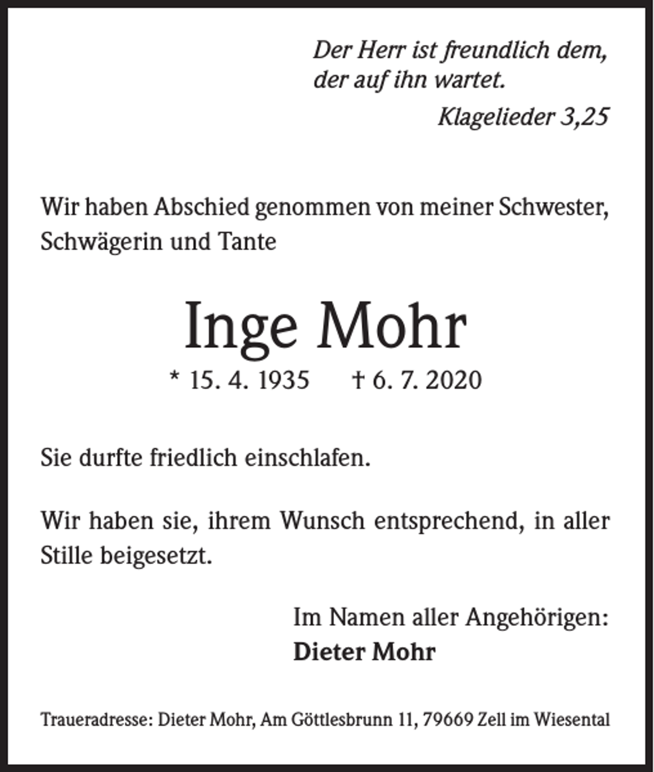 <p>Der Herr ist freundlich dem,<br />der auf ihn wartet.</p><p>Klagelieder 3,25</p><p>Wir haben Abschied genommen von meiner Schwester,<br />Schwägerin und Tante</p><p>Inge Mohr<br />* 15. 4. 1935</p><p>† 6. 7. 2020</p><p>Sie durfte friedlich einschlafen.<br />Wir haben sie, ihrem Wunsch entsprechend, in aller<br />Stille beigesetzt.<br />Im Namen aller Angehörigen:<br />Dieter Mohr<br />Traueradresse: Dieter Mohr, Am Göttlesbrunn 11, 79669 Zell im Wiesental</p>