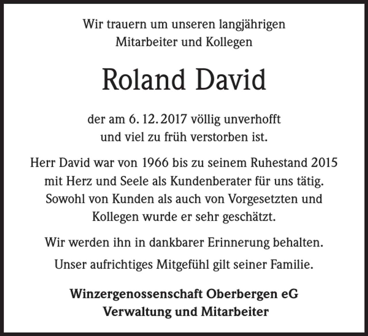 <p>Wir trauern um unseren langjährigen<br />Mitarbeiter und Kollegen</p><p>Roland David<br />der am 6. 12. 2017 völlig unverhofft<br />und viel zu früh verstorben ist.<br />Herr David war von 1966 bis zu seinem Ruhestand 2015<br />mit Herz und Seele als Kundenberater für uns tätig.<br />Sowohl von Kunden als auch von Vorgesetzten und<br />Kollegen wurde er sehr geschätzt.<br />Wir werden ihn in dankbarer Erinnerung behalten.<br />Unser aufrichtiges Mitgefühl gilt seiner Familie.<br />Winzergenossenschaft Oberbergen eG<br />Verwaltung und Mitarbeiter</p>
