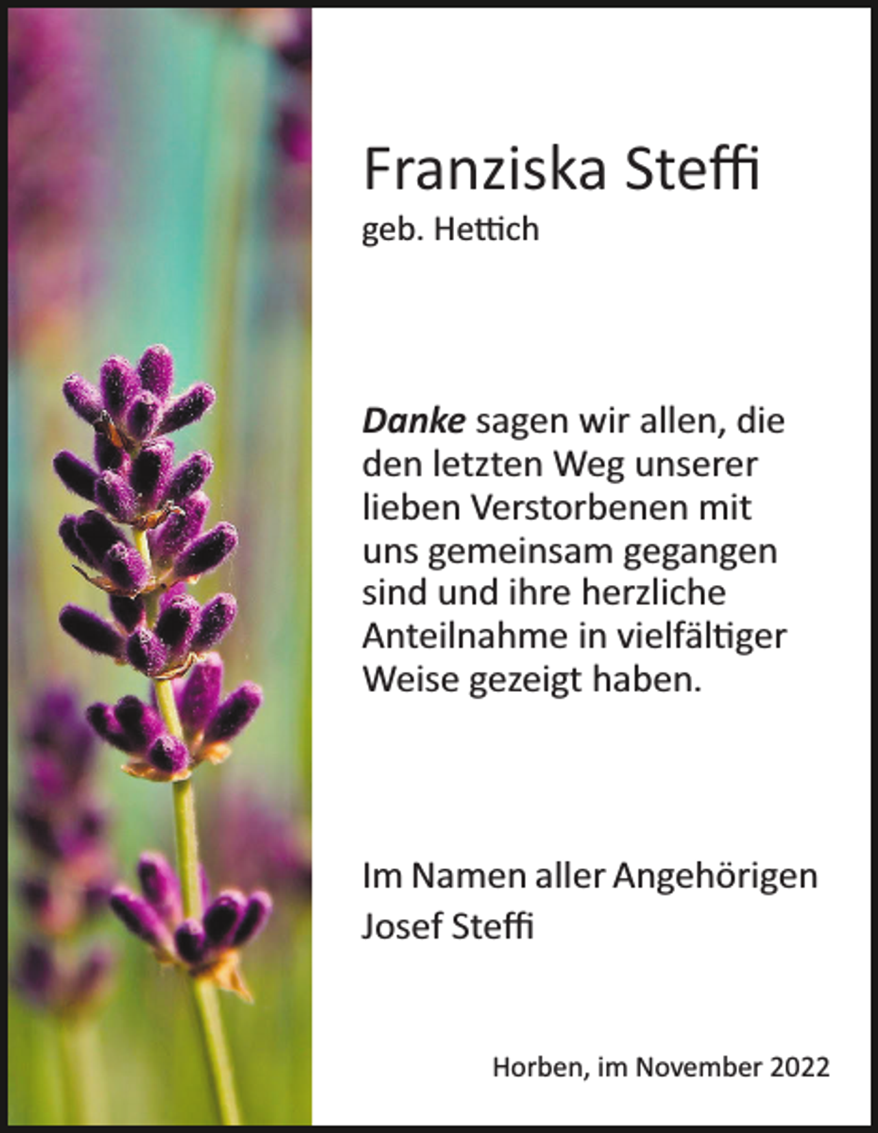 <p>Franziska Steﬃ<br />geb. Hettich</p><p>Danke sagen wir allen, die<br />den letzten Weg unserer<br />lieben Verstorbenen mit<br />uns gemeinsam gegangen<br />sind und ihre herzliche<br />Anteilnahme in vielfältiger<br />Weise gezeigt haben.</p><p>Im Namen aller Angehörigen<br />Josef Steﬃ</p><p>Horben, im November 2022</p>