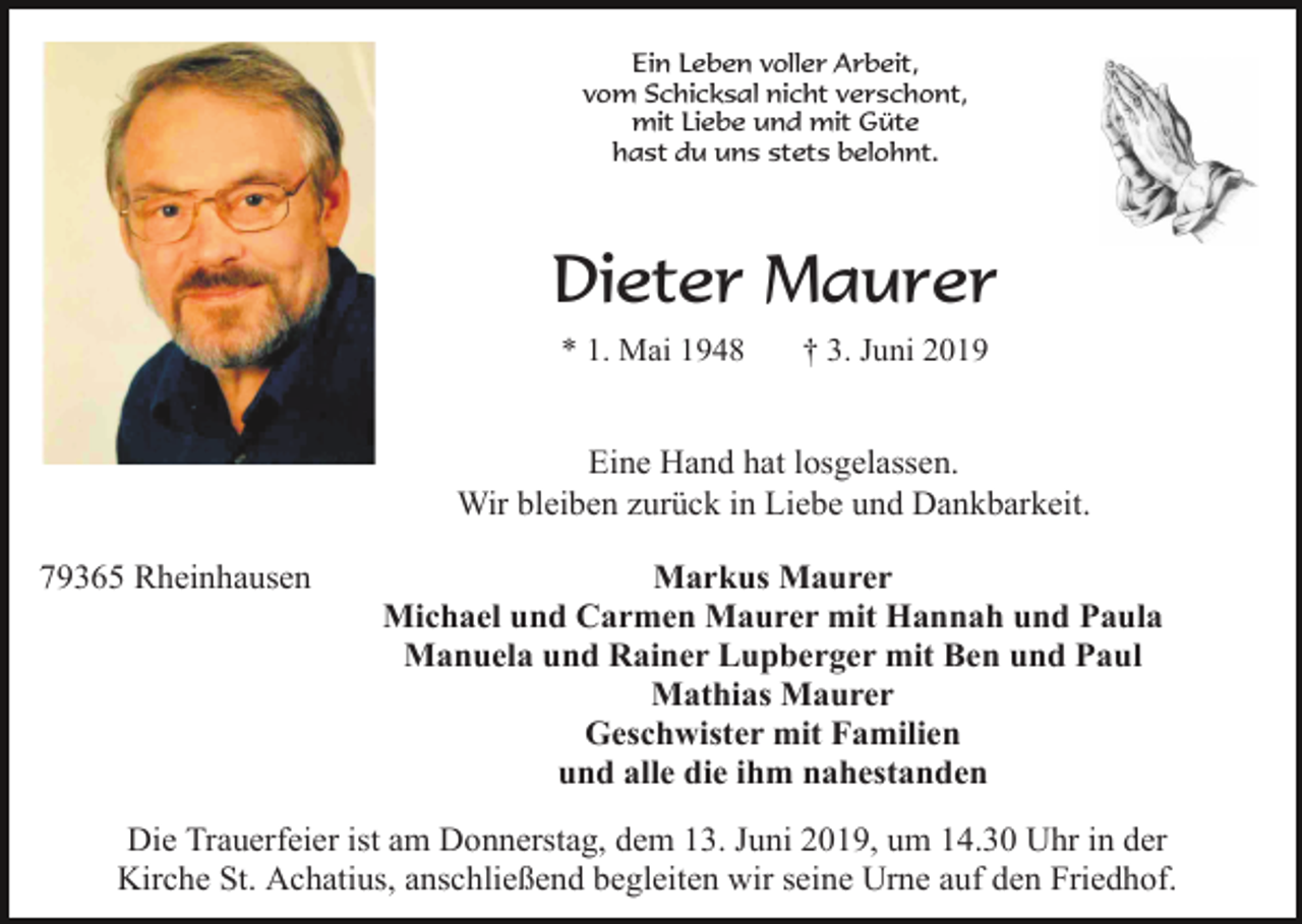 <p>Ein Leben voller Arbeit,<br />vom Schicksal nicht verschont,<br />mit Liebe und mit Güte<br />hast du uns stets belohnt.</p><p>Dieter Maurer<br />* 1. Mai 1948</p><p>† 3. Juni 2019</p><p>Eine Hand hat losgelassen.<br />Wir bleiben zurück in Liebe und Dankbarkeit.<br />79365 Rheinhausen</p><p>Markus Maurer<br />Michael und Carmen Maurer mit Hannah und Paula<br />Manuela und Rainer Lupberger mit Ben und Paul<br />Mathias Maurer<br />Geschwister mit Familien<br />und alle die ihm nahestanden</p><p>Die Trauerfeier ist am Donnerstag, dem 13. Juni 2019, um 14.30 Uhr in der<br />Kirche St. Achatius, anschließend begleiten wir seine Urne auf den Friedhof.</p>