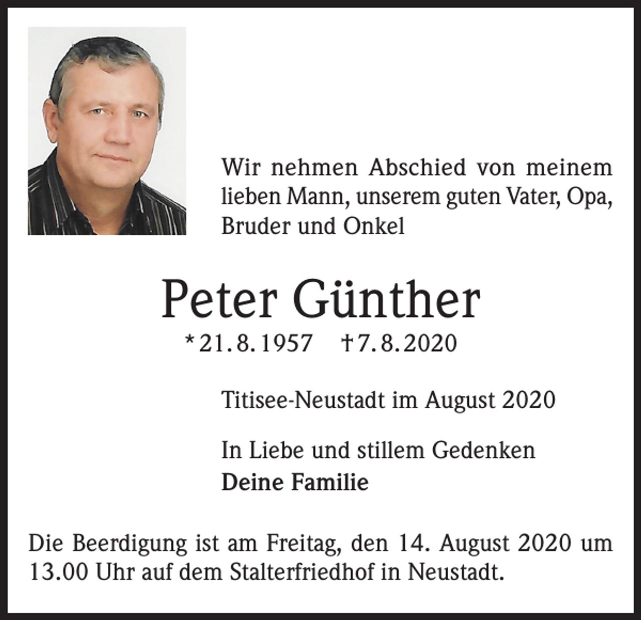 <p>Wir nehmen Abschied von meinem<br />lieben Mann, unserem guten Vater, Opa,<br />Bruder und Onkel</p><p>Peter Günther<br />* 21. 8. 1957</p><p>† 7. 8. 2020</p><p>Titisee-Neustadt im August 2020<br />In Liebe und stillem Gedenken<br />Deine Familie<br />Die Beerdigung ist am Freitag, den 14. August 2020 um<br />13.00 Uhr auf dem Stalterfriedhof in Neustadt.</p>