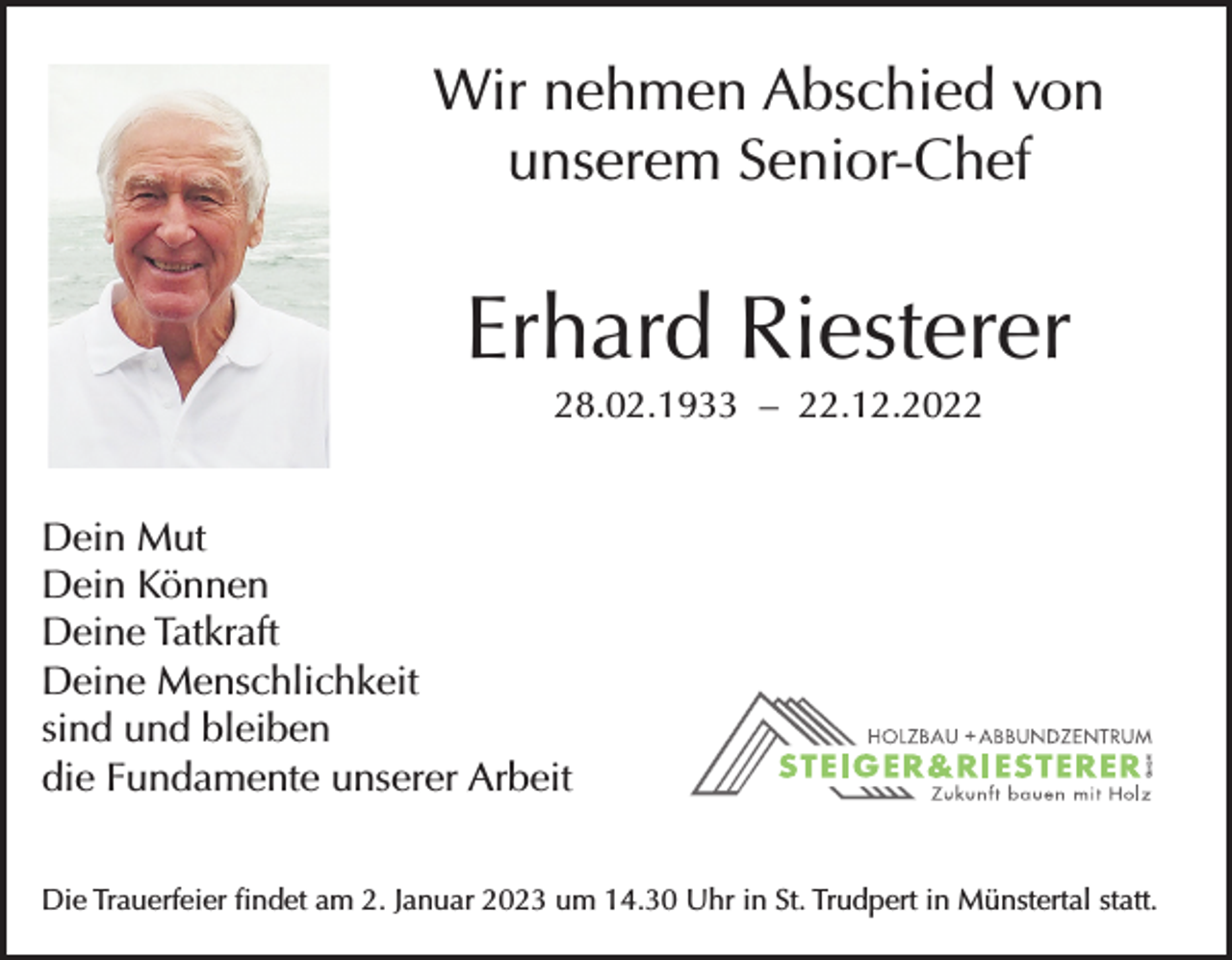 <p>Wir nehmen Abschied von<br />unserem Senior-Chef</p><p>Erhard Riesterer<br />28.02.1933 – 22.12.2022</p><p>Dein Mut<br />Dein Können<br />Deine Tatkraft<br />Deine Menschlichkeit<br />sind und bleiben<br />die Fundamente unserer Arbeit<br />Die Trauerfeier findet am 2. Januar 2023 um 14.30 Uhr in St. Trudpert in Münstertal statt.</p>