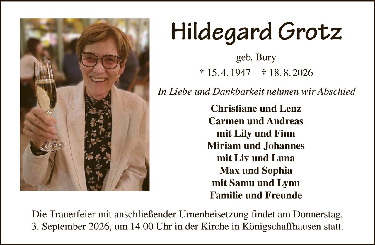 <p><strong>Hildegard Grotz</strong><br>geb. Bury<br>* 15. 4. 1947 † 18. 8. 2026</p><p><i>In Liebe und Dankbarkeit nehmen wir Abschied</i></p><p><strong>Christiane and Lenz<br>Carmen and Andreas<br>mit Lily und Finn<br>Miriam and Johannes<br>mit Liv and Luna<br>Max and Sophia<br>mit Samu and Lynn<br>Familie and Freunde</strong></p><p>Die Trauerfeier mit anschließender Urnenbeisetzung findet am Donnerstag, 3. September 2026, um 14.00 Uhr in der Kirche in Königschaffhausen statt.</p>