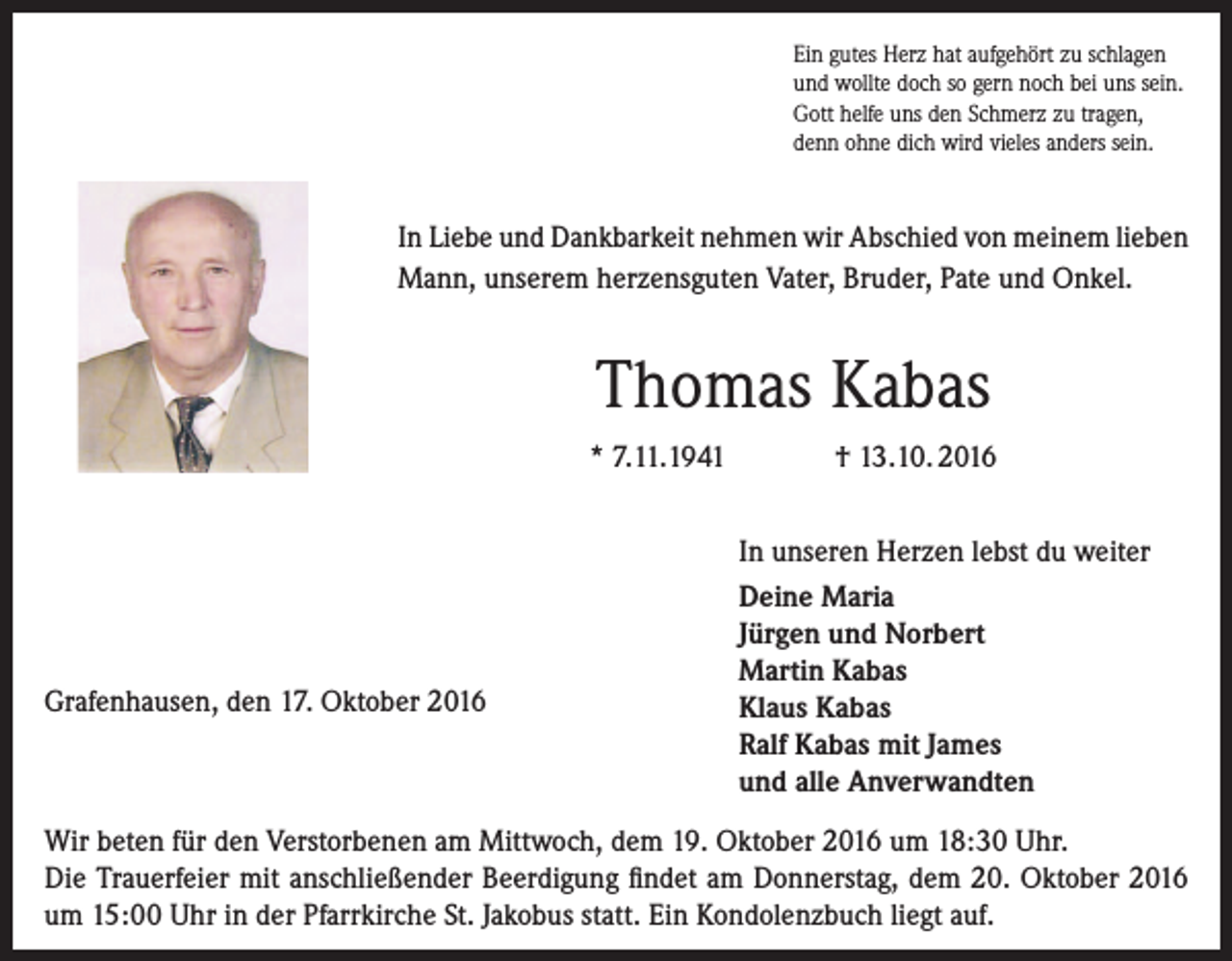 <p>Ein gutes Herz hat aufgehört zu schlagen<br />und wollte doch so gern noch bei uns sein.<br />Gott helfe uns den Schmerz zu tragen,<br />denn ohne dich wird vieles anders sein.</p><p>In Liebe und Dankbarkeit nehmen wir Abschied von meinem lieben<br />Mann, unserem herzensguten Vater, Bruder, Pate und Onkel.</p><p>Thomas Kabas<br />* 7.11.1941</p><p>Grafenhausen, den 17. Oktober 2016</p><p>† 13.10. 2016<br />In unseren Herzen lebst du weiter<br />Deine Maria<br />Jürgen und Norbert<br />Martin Kabas<br />Klaus Kabas<br />Ralf Kabas mit James<br />und alle Anverwandten</p><p>Wir beten für den Verstorbenen am Mittwoch, dem 19. Oktober 2016 um 18:30 Uhr.<br />Die Trauerfeier mit anschließender Beerdigung findet am Donnerstag, dem 20. Oktober 2016<br />um 15:00 Uhr in der Pfarrkirche St. Jakobus statt. Ein Kondolenzbuch liegt auf.</p>
