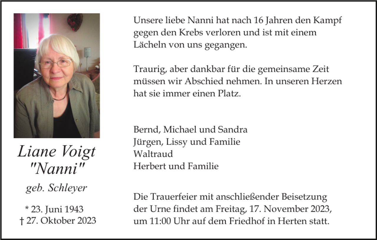 <p>Unsere liebe Nanni hat nach 16 Jahren den Kampf<br />gegen den Krebs verloren und ist mit einem<br />Lächeln von uns gegangen.<br />Traurig, aber dankbar für die gemeinsame Zeit<br />müssen wir Abschied nehmen. In unseren Herzen<br />hat sie immer einen Platz.</p><p>Liane Voigt<br />"Nanni"<br />geb. Schleyer<br />* 23. Juni 1943<br />† 27. Oktober 2023</p><p>Bernd, Michael und Sandra<br />Jürgen, Lissy und Familie<br />Waltraud<br />Herbert und Familie<br />Die Trauerfeier mit anschließender Beisetzung<br />der Urne findet am Freitag, 17. November 2023,<br />um 11:00 Uhr auf dem Friedhof in Herten statt.</p>