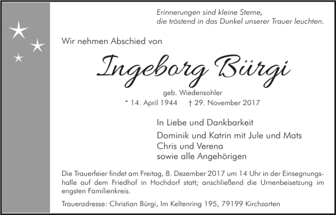 <p>Erinnerungen sind kleine Sterne,<br />die tröstend in das Dunkel unserer Trauer leuchten.</p><p>Wir nehmen Abschied von</p><p>Ingeborg Bürgi<br />geb. Wiedensohler<br />* 14. April 1944<br />† 29. November 2017</p><p>In Liebe und Dankbarkeit<br />Dominik und Katrin mit Jule und Mats<br />Chris und Verena<br />sowie alle Angehörigen<br />Die Trauerfeier findet am Freitag, 8. Dezember 2017 um 14 Uhr in der Einsegnungshalle auf dem Friedhof in Hochdorf statt; anschließend die Urnenbeisetzung im<br />engsten Familienkreis.<br />Traueradresse: Christian Bürgi, Im Keltenring 195, 79199 Kirchzarten</p>
