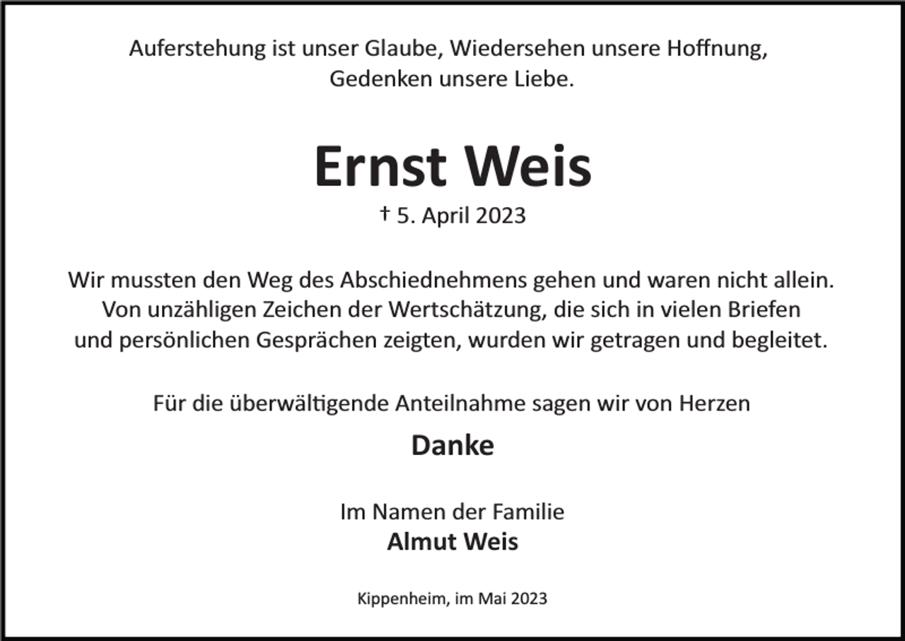 <p>Auferstehung ist unser Glaube, Wiedersehen unsere Hoﬀnung,<br />Gedenken unsere Liebe.</p><p>Ernst Weis<br />† 5. April 2023<br />Wir mussten den Weg des Abschiednehmens gehen und waren nicht allein.<br />Von unzähligen Zeichen der Wertschätzung, die sich in vielen Briefen<br />und persönlichen Gesprächen zeigten, wurden wir getragen und begleitet.<br />Für die überwäl�gende Anteilnahme sagen wir von Herzen</p><p>Danke<br />Im Namen der Familie</p><p>Almut Weis<br />Kippenheim, im Mai 2023</p>