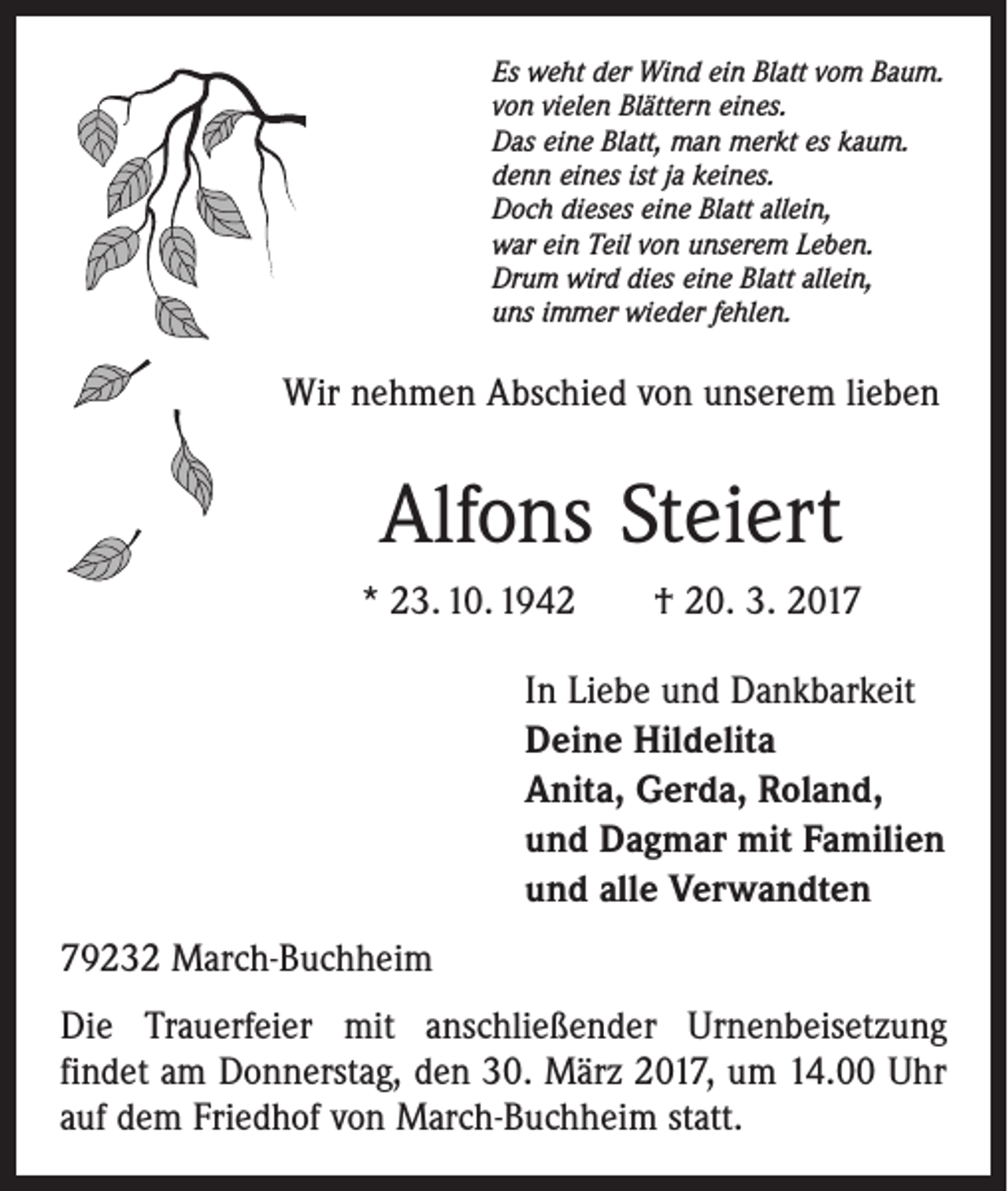 <p>Es weht der Wind ein Blatt vom Baum.<br />von vielen Blättern eines.<br />Das eine Blatt, man merkt es kaum.<br />denn eines ist ja keines.<br />Doch dieses eine Blatt allein,<br />war ein Teil von unserem Leben.<br />Drum wird dies eine Blatt allein,<br />uns immer wieder fehlen.</p><p>Wir nehmen Abschied von unserem lieben</p><p>Alfons Steiert<br />* 23. 10. 1942 † 20. 3. 2017<br />In Liebe und Dankbarkeit<br />Deine Hildelita<br />Anita, Gerda, Roland,<br />und Dagmar mit Familien<br />und alle Verwandten<br />79232 March-Buchheim<br />Die Trauerfeier mit anschließender Urnenbeisetzung<br />­findet am Donnerstag, den 30. März 2017, um 14.00 Uhr<br />auf dem Friedhof von March-Buchheim statt.</p>
