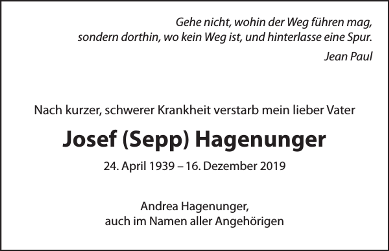 <p>Gehe nicht, wohin der Weg führen mag,<br />sondern dorthin, wo kein Weg ist, und hinterlasse eine Spur.<br />Jean Paul</p><p>Nach kurzer, schwerer Krankheit verstarb mein lieber Vater</p><p>Josef (Sepp) Hagenunger<br />24. April 1939 – 16. Dezember 2019<br />Andrea Hagenunger,<br />auch im Namen aller Angehörigen</p>