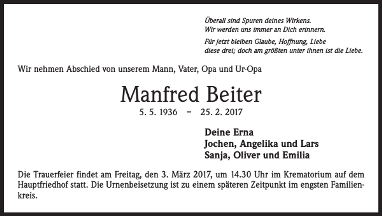 <p>Überall sind Spuren deines Wirkens.<br />Wir werden uns immer an Dich erinnern.<br />Für jetzt bleiben Glaube, Hoffnung, Liebe<br />diese drei; doch am größten unter ihnen ist die Liebe.</p><p>Wir nehmen Abschied von unserem Mann, Vater, Opa und Ur-Opa</p><p>Manfred Beiter<br />5. 5. 1936 – 25. 2. 2017</p><p>Deine Erna<br />Jochen, Angelika und Lars<br />Sanja, Oliver und Emilia<br />Die Trauerfeier findet am Freitag, den 3. März 2017, um 14.30 Uhr im Krematorium auf dem<br />Hauptfriedhof statt. Die Urnenbeisetzung ist zu einem späteren Zeitpunkt im engsten Familienkreis.</p>