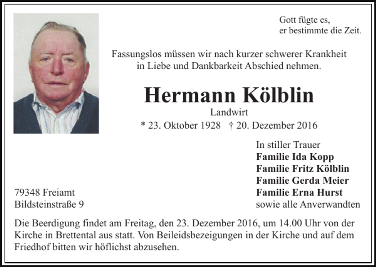 <p>Gott fügte es,<br />er bestimmte die Zeit.</p><p>Fassungslos müssen wir nach kurzer schwerer Krankheit<br />in Liebe und Dankbarkeit Abschied nehmen.</p><p>Hermann Kölblin</p><p>Landwirt<br />* 23. Oktober 1928 † 20. Dezember 2016</p><p>79348 Freiamt<br />Bildsteinstraße 9</p><p>In stiller Trauer<br />Familie Ida Kopp<br />Familie Fritz Kölblin<br />Familie Gerda Meier<br />Familie Erna Hurst<br />sowie alle Anverwandten</p><p>Die Beerdigung findet am Freitag, den 23. Dezember 2016, um 14.00 Uhr von der<br />Kirche in Brettental aus statt. Von Beileidsbezeigungen in der Kirche und auf dem<br />Friedhof bitten wir höflichst abzusehen.</p>