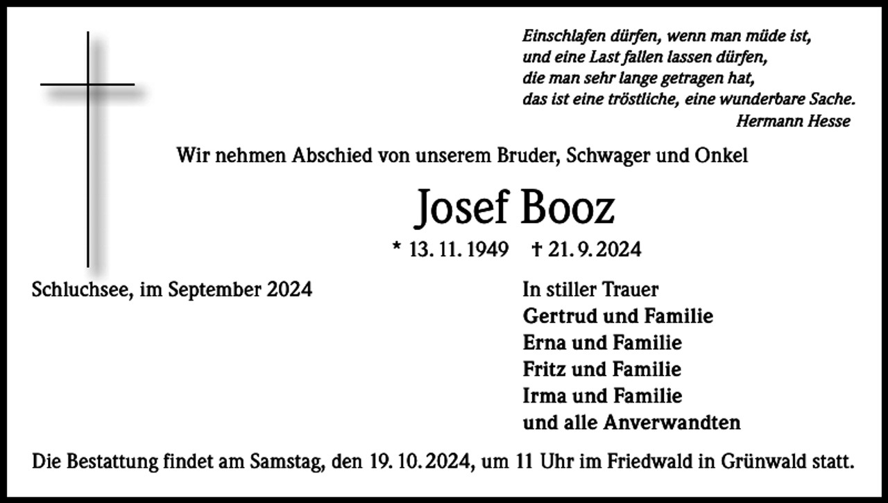 <p>Einschlafen dürfen, wenn man müde ist,<br />und eine Last fallen lassen dürfen,<br />die man sehr lange getragen hat,<br />das ist eine tröstliche, eine wunderbare Sache.<br />Hermann Hesse</p><p>Wir nehmen Abschied von unserem Bruder, Schwager und Onkel</p><p>Josef Booz<br />* 13. 11. 1949 † 21. 9. 2024<br />Schluchsee, im September 2024</p><p>In stiller Trauer<br />Gertrud und Familie<br />Erna und Familie<br />Fritz und Familie<br />Irma und Familie<br />und alle Anverwandten</p><p>Die Bestattung findet am Samstag, den 19. 10. 2024, um 11 Uhr im Friedwald in Grünwald statt.</p>