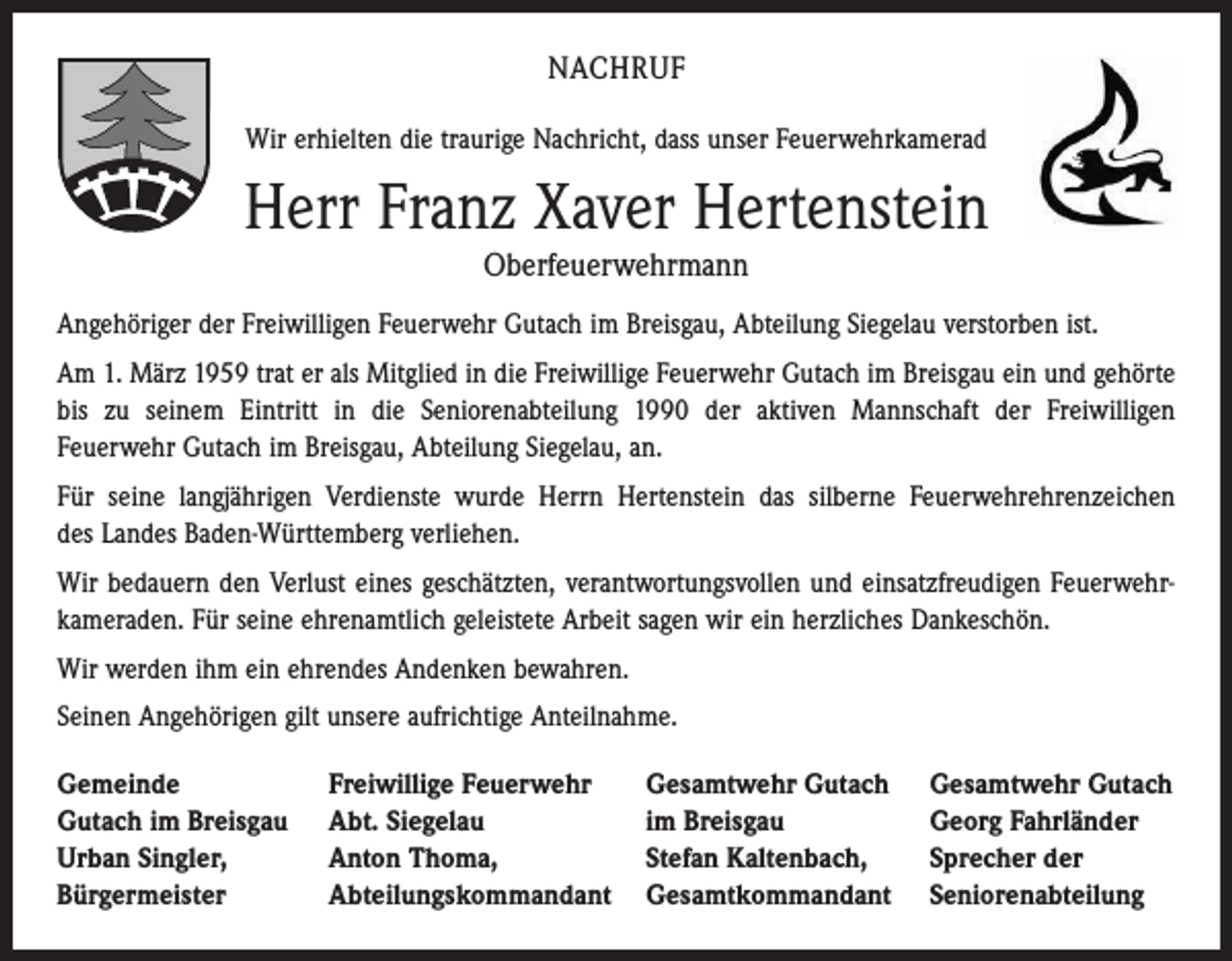 <p>NACHRUF<br />Wir erhielten die traurige Nachricht, dass unser Feuerwehrkamerad</p><p>Herr Franz Xaver Hertenstein<br />Oberfeuerwehrmann<br />Angehöriger der Freiwilligen Feuerwehr Gutach im Breisgau, Abteilung Siegelau verstorben ist.<br />Am 1. März 1959 trat er als Mitglied in die Freiwillige Feuerwehr Gutach im Breisgau ein und gehörte<br />bis zu seinem Eintritt in die Seniorenabteilung 1990 der aktiven Mannschaft der Freiwilligen<br />Feuerwehr Gutach im Breisgau, Abteilung Siegelau, an.<br />Für seine langjährigen Verdienste wurde Herrn Hertenstein das silberne Feuerwehrehrenzeichen<br />des Landes Baden-Württemberg verliehen.<br />Wir bedauern den Verlust eines geschätzten, verantwortungsvollen und einsatzfreudigen Feuerwehrkameraden. Für seine ehrenamtlich geleistete Arbeit sagen wir ein herzliches Dankeschön.<br />Wir werden ihm ein ehrendes Andenken bewahren.<br />Seinen Angehörigen gilt unsere aufrichtige Anteilnahme.<br />Gemeinde<br />Gutach im Breisgau<br />Urban Singler,<br />Bürgermeister</p><p>Freiwillige Feuerwehr<br />Abt. Siegelau<br />Anton Thoma,<br />Abteilungskommandant</p><p>Gesamtwehr Gutach<br />im Breisgau<br />Stefan Kaltenbach,<br />Gesamtkommandant</p><p>Gesamtwehr Gutach<br />Georg Fahrländer<br />Sprecher der<br />Seniorenabteilung</p>