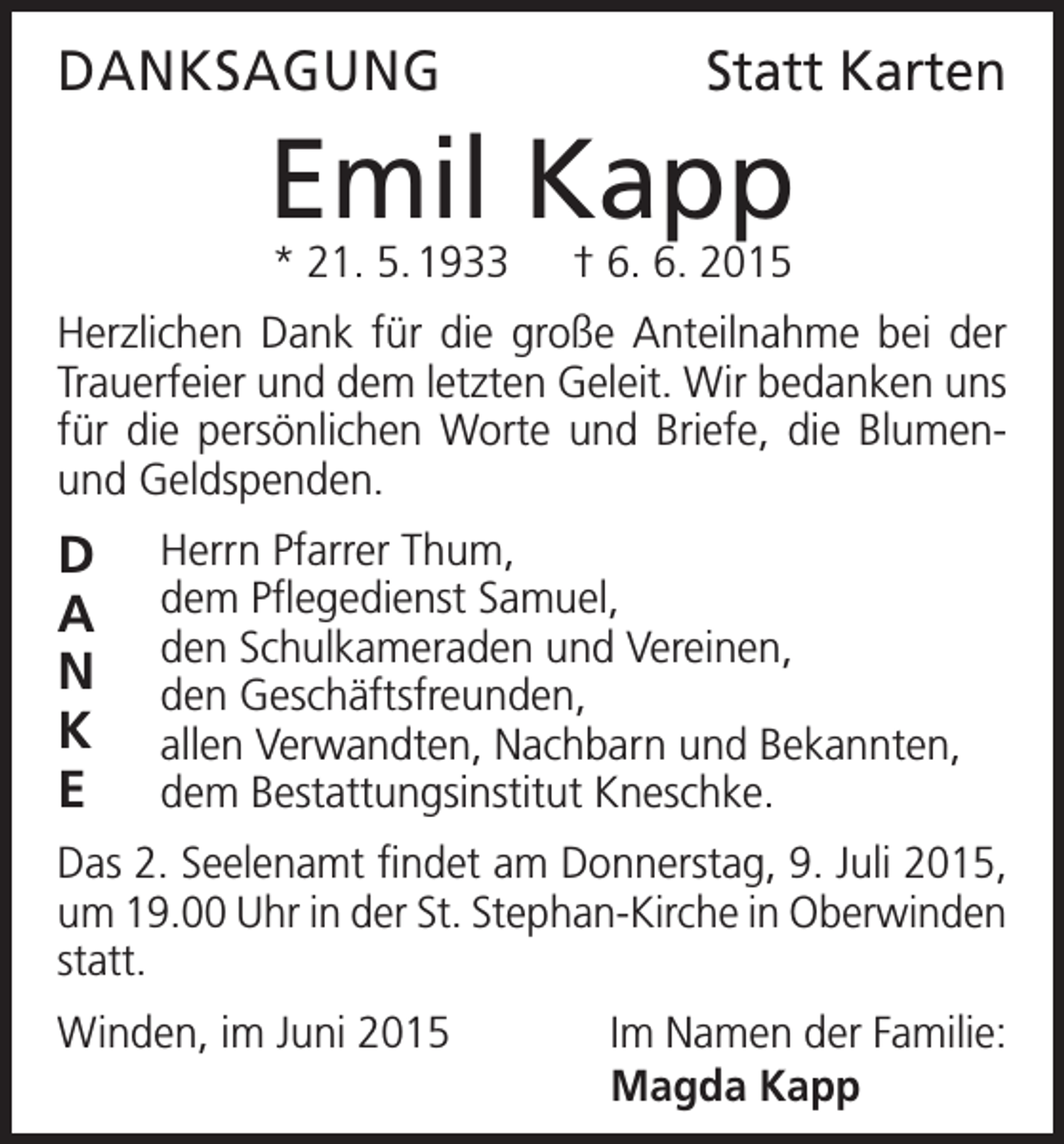 <p>DANKSAGUNG</p><p>Statt Karten</p><p>Emil Kapp<br />* 21. 5. 1933 † 6. 6. 2015</p><p>Herzlichen Dank für die große Anteilnahme bei der<br />Trauerfeier und dem letzten Geleit. Wir bedanken uns<br />für die persönlichen Worte und Briefe, die Blumenund Geldspenden.</p><p>D<br />A<br />N<br />K<br />E</p><p>Herrn Pfarrer Thum,<br />dem Pflegedienst Samuel,<br />den Schulkameraden und Vereinen,<br />den Geschäftsfreunden,<br />allen Verwandten, Nachbarn und Bekannten,<br />dem Bestattungsinstitut Kneschke.</p><p>Das 2. Seelenamt findet am Donnerstag, 9. Juli 2015,<br />um 19.00 Uhr in der St. Stephan-Kirche in O<br />­ berwinden<br />statt.<br />Winden, im Juni 2015</p><p>Im Namen der Familie:<br />Magda Kapp</p>