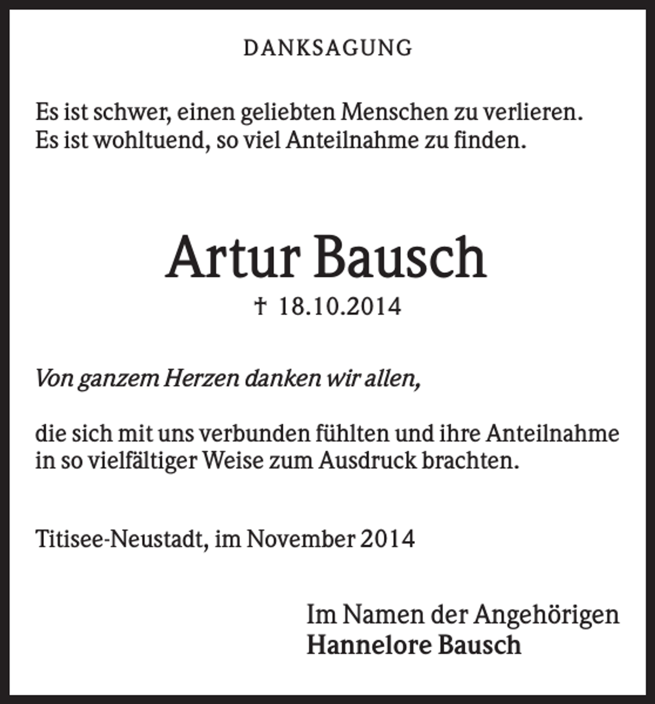 <p>DAN K S AGU N G</p><p>Es ist schwer, einen geliebten Menschen zu verlieren.<br />Es ist wohltuend, so viel Anteilnahme zu finden.</p><p>Artur Bausch<br />† 18.10.2014<br />Von ganzem Herzen danken wir allen,<br />die sich mit uns verbunden fühlten und ihre Anteilnahme<br />in so vielfältiger Weise zum Ausdruck brachten.<br />Titisee-Neustadt, im November 2014</p><p>Im Namen der Angehörigen<br />Hannelore Bausch</p>