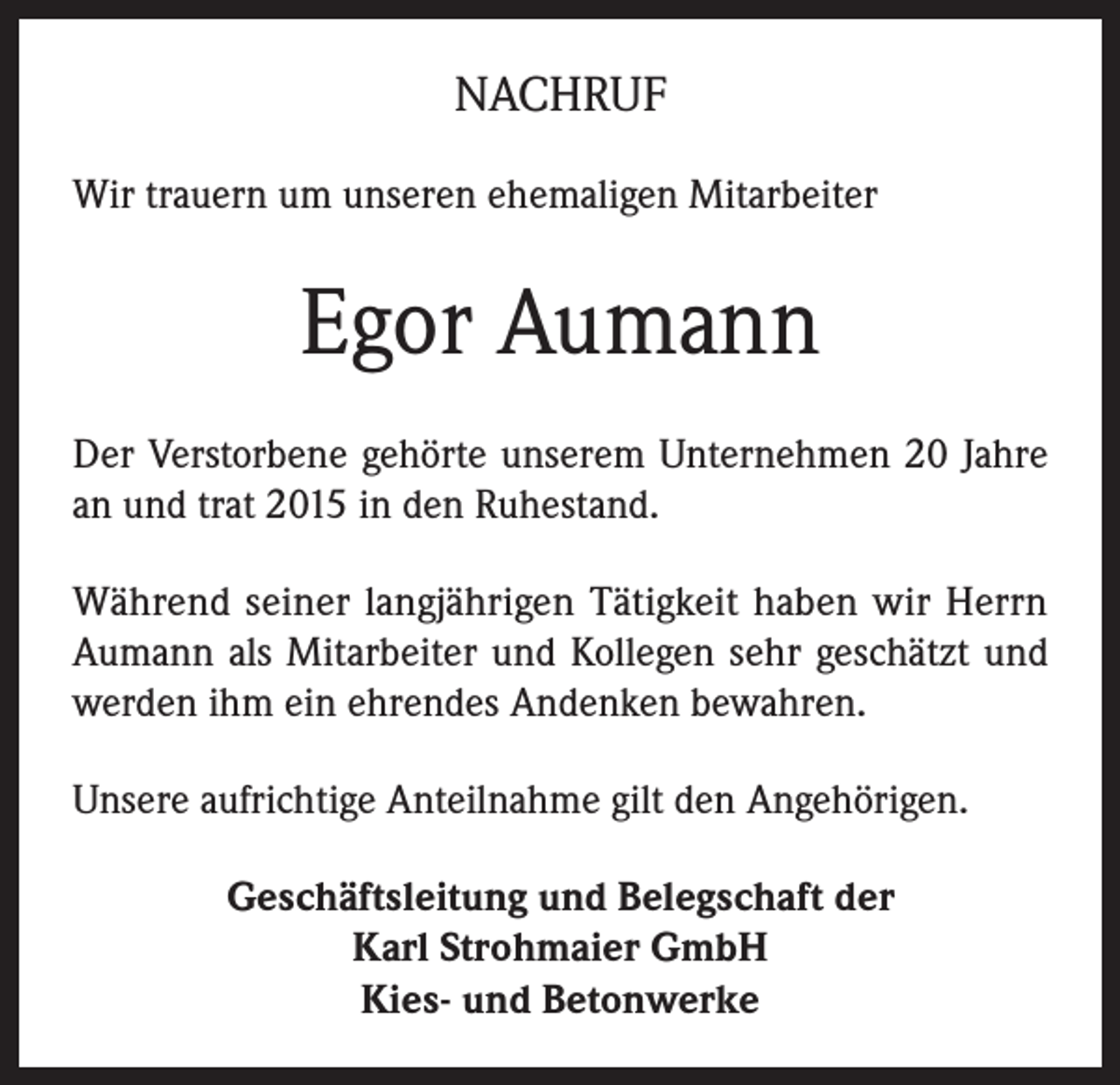 <p>NACHRUF<br />Wir trauern um unseren ehemaligen Mitarbeiter</p><p>Egor Aumann<br />Der Verstorbene gehörte unserem Unternehmen 20 Jahre<br />an und trat 2015 in den Ruhestand.<br />Während seiner langjährigen Tätigkeit haben wir Herrn<br />Aumann als Mitarbeiter und Kollegen sehr geschätzt und<br />werden ihm ein ehrendes Andenken bewahren.<br />Unsere aufrichtige Anteilnahme gilt den Angehörigen.<br />Geschäftsleitung und Belegschaft der<br />Karl Strohmaier GmbH<br />Kies- und Betonwerke</p>