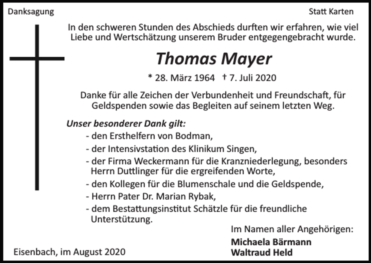 <p>Danksagung</p><p>Statt Karten</p><p>In den schweren Stunden des Abschieds durften wir erfahren, wie viel<br />Liebe und Wertschätzung unserem Bruder entgegengebracht wurde.</p><p>Thomas Mayer<br />* 28. März 1964 † 7. Juli 2020<br />Danke für alle Zeichen der Verbundenheit und Freundschaft, für<br />Geldspenden sowie das Begleiten auf seinem letzten Weg.<br />Unser besonderer Dank gilt:<br />­ den Ersthelfern von Bodman,<br />­ der Intensivstation des Klinikum Singen,<br />­ der Firma Weckermann für die Kranzniederlegung, besonders<br />Herrn Duttlinger für die ergreifenden Worte,<br />­ den Kollegen für die Blumenschale und die Geldspende,<br />­ Herrn Pater Dr. Marian Rybak,<br />­ dem Bestattungsinstitut Schätzle für die freundliche<br />Unterstützung.<br />Im Namen aller Angehörigen:<br />Michaela Bärmann<br />Eisenbach, im August 2020<br />Waltraud Held</p>