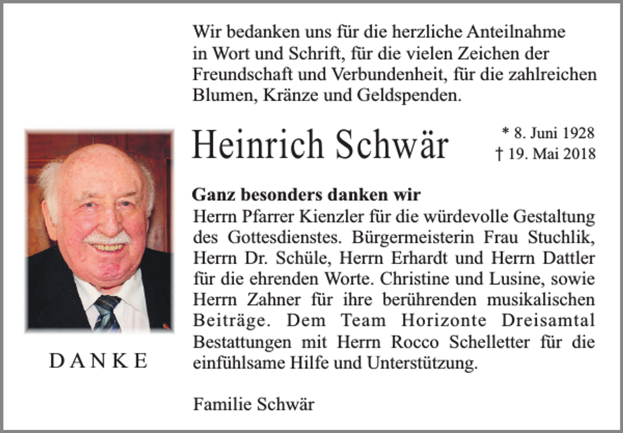 <p>Wir bedanken uns für die herzliche Anteilnahme<br />in Wort und Schrift, für die vielen Zeichen der<br />Freundschaft und Verbundenheit, für die zahlreichen<br />Blumen, Kränze und Geldspenden.</p><p>Heinrich Schwär</p><p>DANKE</p><p>* 8. Juni 1928<br />19. Mai 2018</p><p>Ganz besonders danken wir<br />Herrn Pfarrer Kienzler für die würdevolle Gestaltung<br />des Gottesdienstes. Bürgermeisterin Frau Stuchlik,<br />Herrn Dr. Schüle, Herrn Erhardt und Herrn Dattler<br />für die ehrenden Worte. Christine und Lusine, sowie<br />Herrn Zahner für ihre berührenden musikalischen<br />Beiträge. Dem Team Horizonte Dreisamtal<br />Bestattungen mit Herrn Rocco Schelletter für die<br />einfühlsame Hilfe und Unterstützung.<br />Familie Schwär</p>
