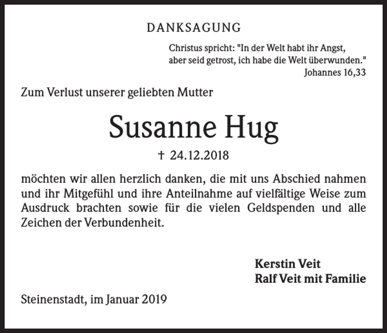 <p>DANK SAGU NG<br />Christus spricht: "In der Welt habt ihr Angst,<br />aber seid getrost, ich habe die Welt überwunden."<br />Johannes 16,33</p><p>Zum Verlust unserer geliebten Mutter</p><p>Susanne Hug<br />† 24.12.2018<br />möchten wir allen herzlich danken, die mit uns Abschied nahmen<br />und ihr Mitgefühl und ihre Anteilnahme auf vielfältige Weise zum<br />Ausdruck brachten sowie für die vielen Geldspenden und alle<br />Zeichen der Verbundenheit.<br />Kerstin Veit<br />Ralf Veit mit Familie<br />Steinenstadt, im Januar 2019</p>