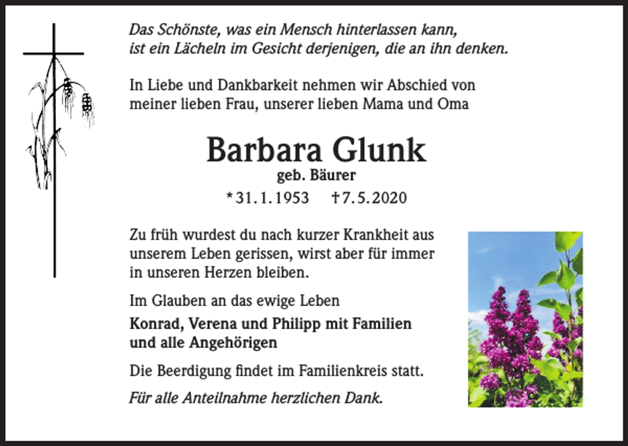 <p>Das Schönste, was ein Mensch hinterlassen kann,<br />ist ein Lächeln im Gesicht derjenigen, die an ihn denken.<br />In Liebe und Dankbarkeit nehmen wir Abschied von<br />meiner lieben Frau, unserer lieben Mama und Oma</p><p>Barbara Glunk<br />geb. Bäurer<br />* 31. 1. 1953 † 7. 5. 2020</p><p>Zu früh wurdest du nach kurzer Krankheit aus<br />unserem Leben gerissen, wirst aber für immer<br />in unseren Herzen bleiben.<br />Im Glauben an das ewige Leben<br />Konrad, Verena und Philipp mit Familien<br />und alle Angehörigen<br />Die Beerdigung findet im Familienkreis statt.<br />Für alle Anteilnahme herzlichen Dank.</p>