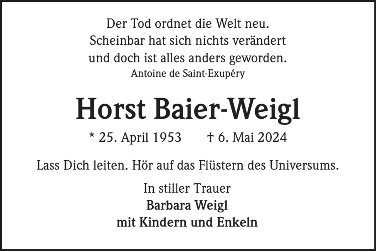 <p>Der Tod ordnet die Welt neu.<br />Scheinbar hat sich nichts verändert<br />und doch ist alles anders geworden.<br />Antoine de Saint-Exupéry</p><p>Horst Baier-Weigl<br />* 25. April 1953</p><p>† 6. Mai 2024</p><p>Lass Dich leiten. Hör auf das Flüstern des Universums.<br />In stiller Trauer<br />Barbara Weigl<br />mit Kindern und Enkeln</p>