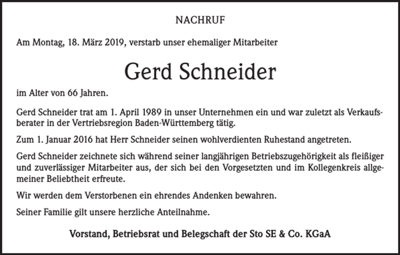 <p>NACHRUF<br />Am Montag, 18. März 2019, verstarb unser ehemaliger Mitarbeiter</p><p>Gerd Schneider<br />im Alter von 66 Jahren.<br />Gerd Schneider trat am 1. April 1989 in unser Unternehmen ein und war zuletzt als Verkaufsberater in der Vertriebsregion Baden-Württemberg tätig.<br />Zum 1. Januar 2016 hat Herr Schneider seinen wohlverdienten Ruhestand angetreten.<br />Gerd Schneider zeichnete sich während seiner langjährigen Betriebszugehörigkeit als fleißiger<br />und zuverlässiger Mitarbeiter aus, der sich bei den Vorgesetzten und im Kollegenkreis allgemeiner Beliebtheit erfreute.<br />Wir werden dem Verstorbenen ein ehrendes Andenken bewahren.<br />Seiner Familie gilt unsere herzliche Anteilnahme.<br />Vorstand, Betriebsrat und Belegschaft der Sto SE &amp; Co. KGaA</p>