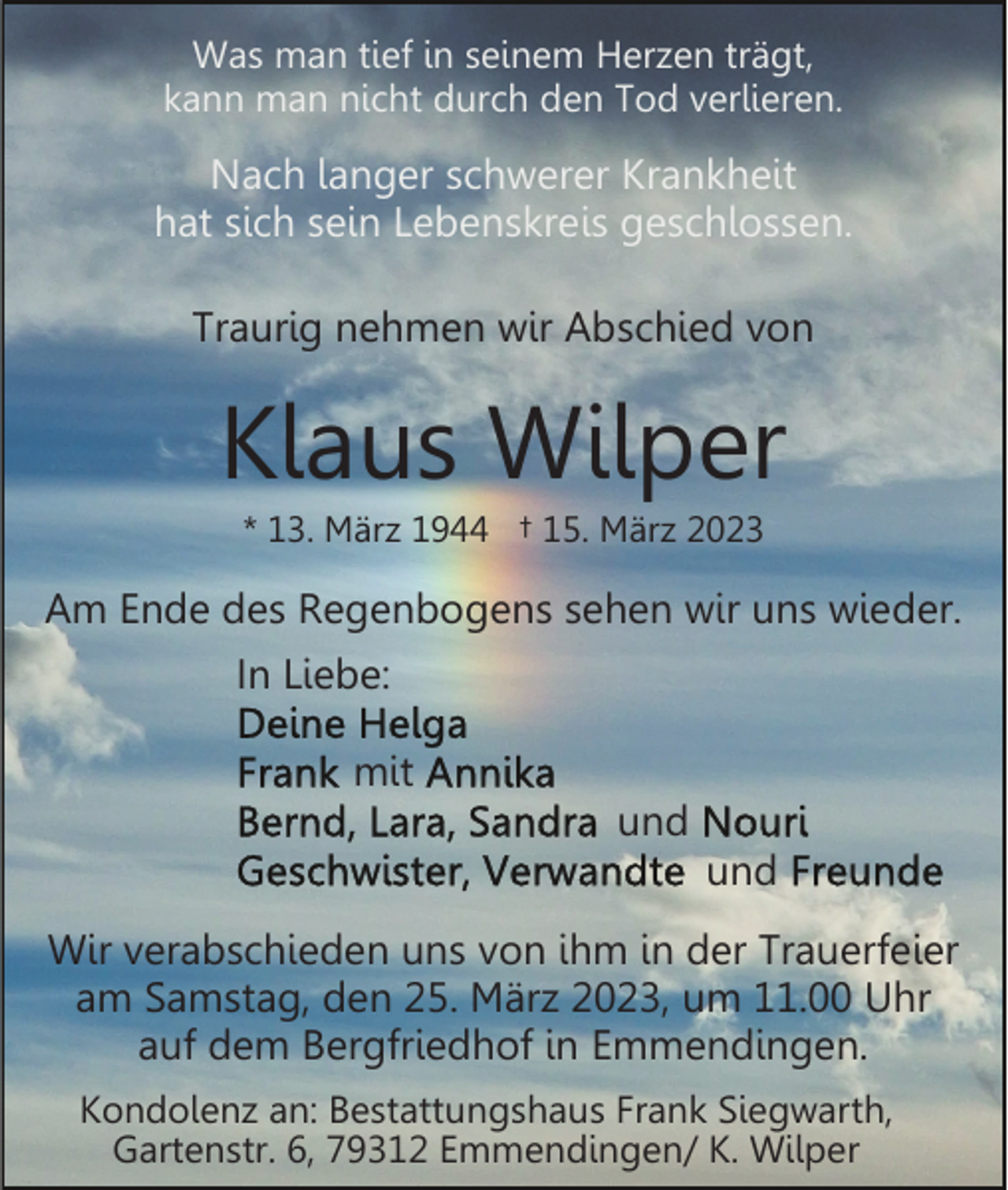 <p>Was man tief in seinem Herzen trägt,<br />kann man nicht durch den Tod verlieren.</p><p>Nach langer schwerer Krankheit<br />hat sich sein Lebenskreis geschlossen.<br />Traurig nehmen wir Abschied von</p><p>Klaus Wilper<br />* 13. März 1944 † 15. März 2023</p><p>Am Ende des Regenbogens sehen wir uns wieder.<br />In Liebe:<br />mit<br />und<br />und<br />Wir verabschieden uns von ihm in der Trauerfeier<br />am Samstag, den 25. März 2023, um 11.00 Uhr<br />auf dem Bergfriedhof in Emmendingen.<br />Kondolenz an: Bestattungshaus Frank Siegwarth,<br />Gartenstr. 6, 79312 Emmendingen/ K. Wilper</p>
