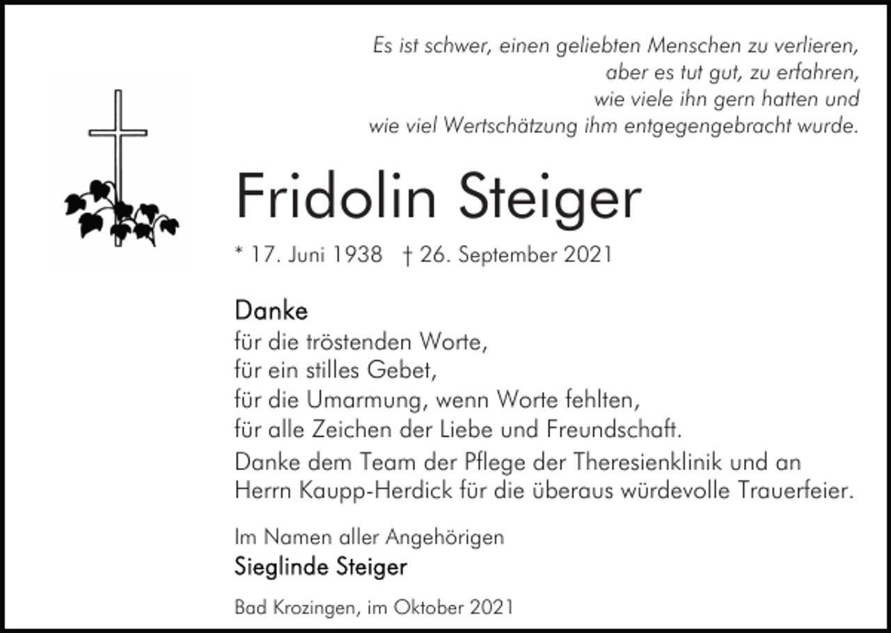 <p>Es ist schwer, einen geliebten Menschen zu verlieren,<br />aber es tut gut, zu erfahren,<br />wie viele ihn gern hatten und<br />wie viel Wertschätzung ihm entgegengebracht wurde.</p><p>Fridolin Steiger<br />* 17. Juni 1938 † 26. September 2021</p><p>für die tröstenden Worte,<br />für ein stilles Gebet,<br />für die Umarmung, wenn Worte fehlten,<br />für alle Zeichen der Liebe und Freundschaft.<br />Danke dem Team der Pflege der Theresienklinik und an<br />Herrn Kaupp-Herdick für die überaus würdevolle Trauerfeier.<br />Im Namen aller Angehörigen<br />Bad Krozingen, im Oktober 2021</p>