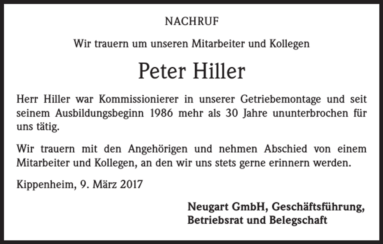 <p>NACHRUF<br />Wir trauern um unseren Mitarbeiter und Kollegen</p><p>Peter Hiller<br />Herr Hiller war Kommissionierer in unserer Getriebemontage und seit<br />­seinem Ausbildungsbeginn 1986 mehr als 30 Jahre ununterbrochen für<br />uns tätig.<br />Wir trauern mit den Angehörigen und nehmen Abschied von einem<br />Mitarbeiter und Kollegen, an den wir uns stets gerne erinnern werden.<br />Kippenheim, 9. März 2017<br />Neugart GmbH, Geschäftsführung,<br />Betriebsrat und Belegschaft</p>