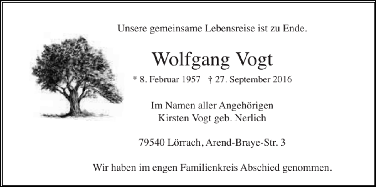 <p>Unsere gemeinsame Lebensreise ist zu Ende.</p><p>Wolfgang Vogt<br />* 8. Februar 1957 † 27. September 2016</p><p>Im Namen aller Angehörigen<br />Kirsten Vogt geb. Nerlich<br />79540 Lörrach, Arend-Braye-Str. 3<br />Wir haben im engen Familienkreis Abschied genommen.</p>