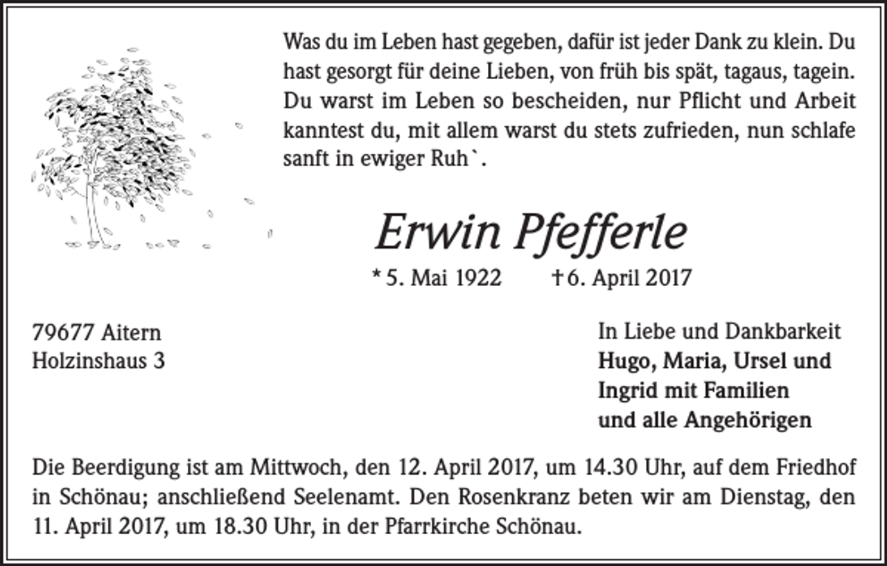 <p>Was du im Leben hast gegeben, dafür ist jeder Dank zu klein. Du<br />hast gesorgt für deine Lieben, von früh bis spät, tagaus, tagein.<br />Du warst im Leben so bescheiden, nur Pflicht und Arbeit<br />kanntest du, mit allem warst du stets zufrieden, nun schlafe<br />sanft in ewiger Ruh`.</p><p>Erwin Pfefferle<br />* 5. Mai 1922<br />79677 Aitern<br />Holzinshaus 3</p><p>† 6. April 2017<br />In Liebe und Dankbarkeit<br />Hugo, Maria, Ursel und<br />Ingrid mit Familien<br />und alle Angehörigen</p><p>Die Beerdigung ist am Mittwoch, den 12. April 2017, um 14.30 Uhr, auf dem Friedhof<br />in Schönau; anschließend Seelenamt. Den Rosenkranz beten wir am Dienstag, den<br />11. April 2017, um 18.30 Uhr, in der Pfarrkirche Schönau.</p>