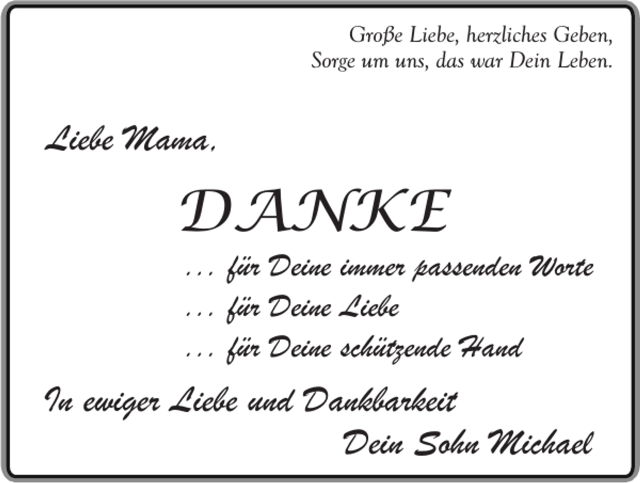 <p>Große Liebe, herzliches Geben,<br />Sorge um uns, das war Dein Leben.</p><p>Liebe Mama,</p><p>DANKE</p><p>... für Deine immer passenden Worte<br />... für Deine Liebe<br />... für Deine schützende Hand</p><p>In ewiger Liebe und Dankbarkeit<br />Dein Sohn Michael</p>