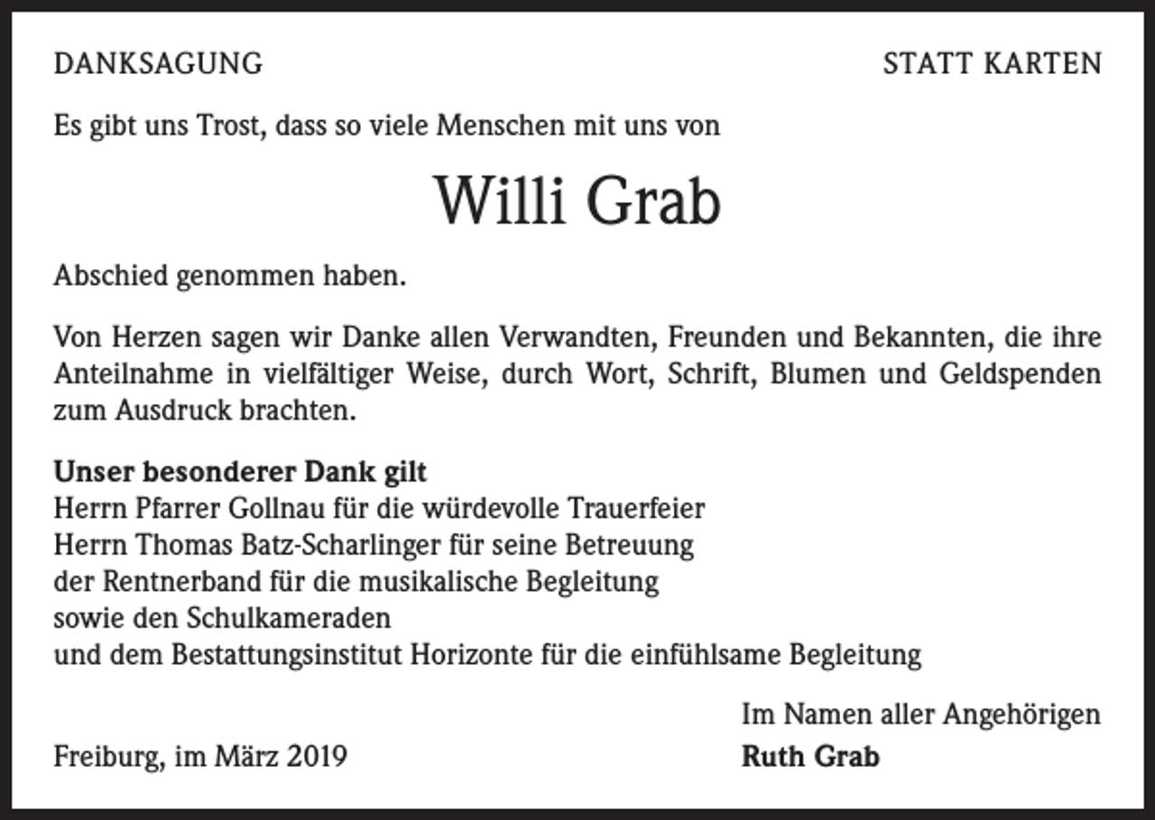 <p>DANKSAGUNG</p><p>STATT KARTEN</p><p>Es gibt uns Trost, dass so viele Menschen mit uns von</p><p>Willi Grab<br />Abschied genommen haben.<br />Von Herzen sagen wir Danke allen Verwandten, Freunden und Bekannten, die ihre<br />Anteilnahme in vielfältiger Weise, durch Wort, Schrift, Blumen und Geldspenden<br />zum Ausdruck brachten.<br />Unser besonderer Dank gilt<br />Herrn Pfarrer Gollnau für die würdevolle Trauerfeier<br />Herrn Thomas Batz-Scharlinger für seine Betreuung<br />der Rentnerband für die musikalische Begleitung<br />sowie den Schulkameraden<br />und dem Bestattungsinstitut Horizonte für die einfühlsame Begleitung</p><p>Freiburg, im März 2019</p><p>Im Namen aller Angehörigen<br />Ruth Grab</p>