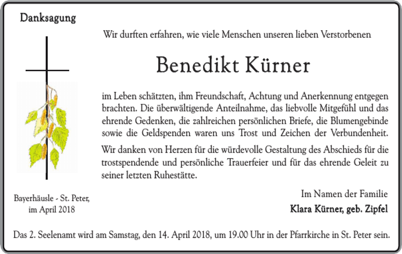 <p>Danksagung<br />Wir durften erfahren, wie viele Menschen unseren lieben Verstorbenen</p><p>Benedikt Kürner<br />im Leben schätzten, ihm Freundschaft, Achtung und Anerkennung entgegen<br />brachten. Die überwältigende Anteilnahme, das liebvolle Mitgefühl und das<br />ehrende Gedenken, die zahlreichen persönlichen Briefe, die Blumengebinde<br />sowie die Geldspenden waren uns Trost und Zeichen der Verbundenheit.<br />Wir danken von Herzen für die würdevolle Gestaltung des Abschieds für die<br />trostspendende und persönliche Trauerfeier und für das ehrende Geleit zu<br />seiner letzten Ruhestätte.<br />Bayerhäusle - St. Peter,<br />im April 2018</p><p>Im Namen der Familie<br />Klara Kürner, geb. Zipfel</p><p>Das 2. Seelenamt wird am Samstag, den 14. April 2018, um 19.00 Uhr in der Pfarrkirche in St. Peter sein.</p>