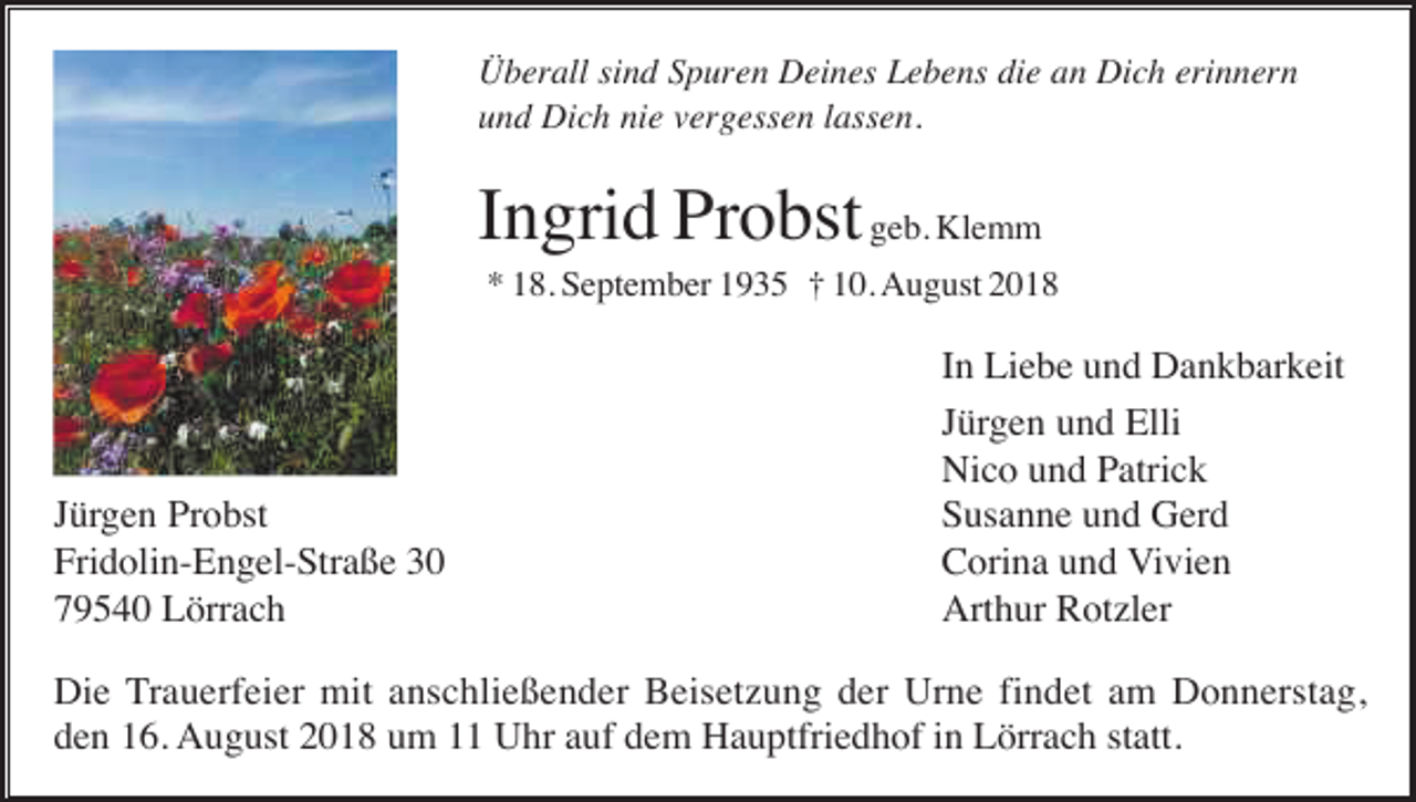 <p>Überall sind Spuren Deines Lebens die an Dich erinnern<br />und Dich nie vergessen lassen.</p><p>Ingrid Probst geb. Klemm<br />* 18. September 1935 † 10. August 2018</p><p>Jürgen Probst<br />Fridolin-Engel-Straße 30<br />79540 Lörrach</p><p>In Liebe und Dankbarkeit<br />Jürgen und Elli<br />Nico und Patrick<br />Susanne und Gerd<br />Corina und Vivien<br />Arthur Rotzler</p><p>Die Trauerfeier mit anschließender Beisetzung der Urne findet am Donnerstag,<br />den 16. August 2018 um 11 Uhr auf dem Hauptfriedhof in Lörrach statt.</p>