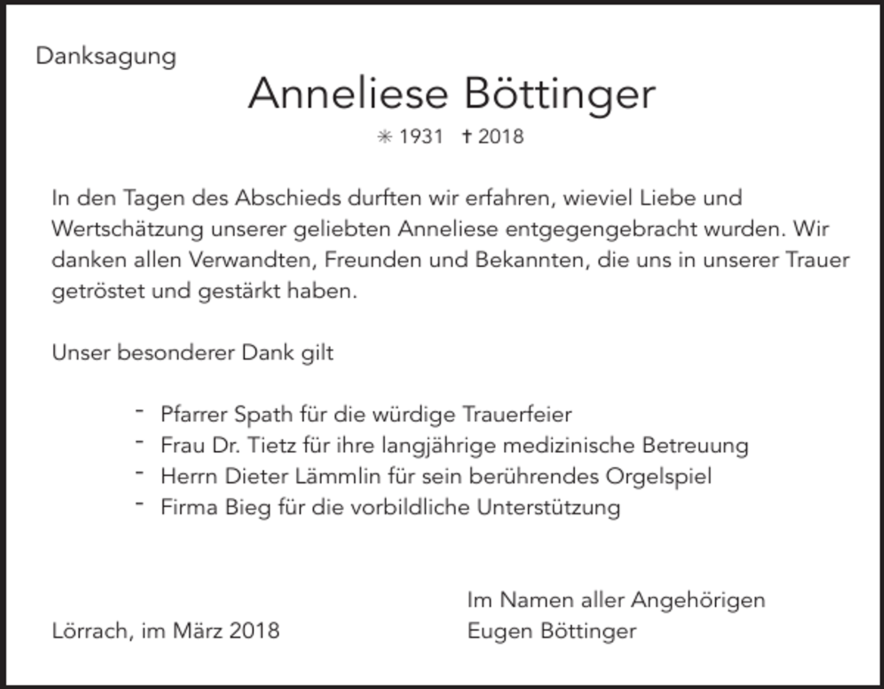 <p>Danksagung</p><p>Anneliese Böttinger<br />✳ 1931 ✝ 2018</p><p>In den Tagen des Abschieds durften wir erfahren, wieviel Liebe und<br />Wertschätzung unserer geliebten Anneliese entgegengebracht wurden. Wir<br />danken allen Verwandten, Freunden und Bekannten, die uns in unserer Trauer<br />getröstet und gestärkt haben.<br />Unser besonderer Dank gilt</p><p>-</p><p>Pfarrer Spath für die würdige Trauerfeier<br />Frau Dr. Tietz für ihre langjährige medizinische Betreuung<br />Herrn Dieter Lämmlin für sein berührendes Orgelspiel<br />Firma Bieg für die vorbildliche Unterstützung</p><p>Lörrach, im März 2018</p><p>Im Namen aller Angehörigen<br />Eugen Böttinger</p>