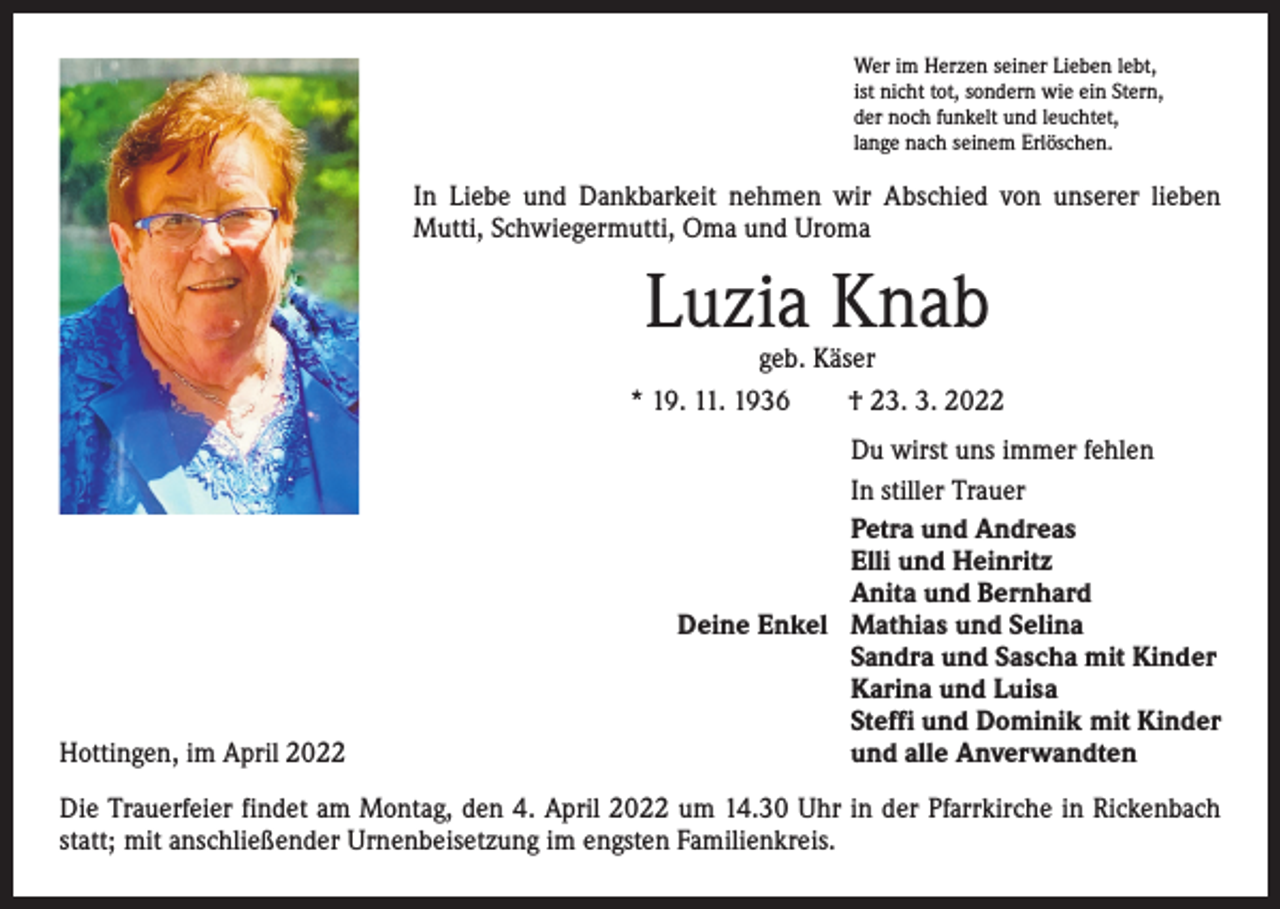 <p>Wer im Herzen seiner Lieben lebt,<br />ist nicht tot, sondern wie ein Stern,<br />der noch funkelt und leuchtet,<br />lange nach seinem Erlöschen.</p><p>In Liebe und Dankbarkeit nehmen wir Abschied von unserer lieben<br />Mutti, Schwiegermutti, Oma und Uroma</p><p>Luzia Knab</p><p>geb. Käser<br />* 19. 11. 1936 † 23. 3. 2022</p><p>Deine Enkel</p><p>Hottingen, im April 2022</p><p>Du wirst uns immer fehlen<br />In stiller Trauer<br />Petra und Andreas<br />Elli und Heinritz<br />Anita und Bernhard<br />Mathias und Selina<br />Sandra und Sascha mit Kinder<br />Karina und Luisa<br />Steffi und Dominik mit Kinder<br />und alle Anverwandten</p><p>Die Trauerfeier findet am Montag, den 4. April 2022 um 14.30 Uhr in der Pfarrkirche in ­Rickenbach<br />statt; mit anschließender Urnenbeisetzung im engsten Familienkreis.</p>