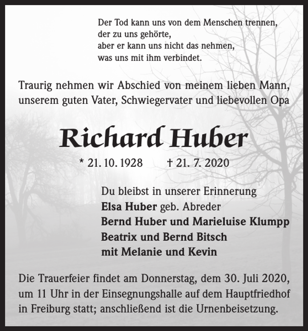 <p>Der Tod kann uns von dem Menschen trennen,<br />der zu uns gehörte,<br />aber er kann uns nicht das nehmen,<br />was uns mit ihm verbindet.</p><p>Traurig nehmen wir Abschied von meinem lieben Mann,<br />unserem guten Vater, Schwiegervater und liebevollen Opa</p><p>Richard Huber<br />* 21. 10. 1928 † 21. 7. 2020<br />Du bleibst in unserer Erinnerung<br />Elsa Huber geb. Abreder<br />Bernd Huber und Marieluise Klumpp<br />Beatrix und Bernd Bitsch<br />mit Melanie und Kevin<br />Die Trauerfeier findet am Donnerstag, dem 30. Juli 2020,<br />um 11 Uhr in der Einsegnungshalle auf dem Hauptfriedhof<br />in Freiburg statt; anschließend ist die Urnenbeisetzung.</p>