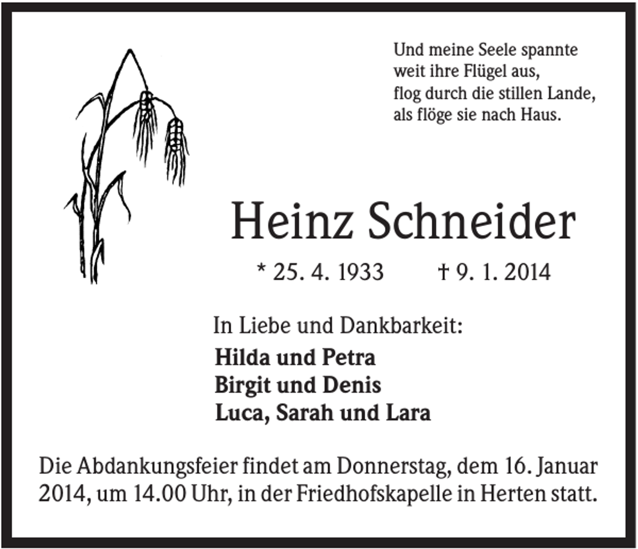 <p>Und meine Seele spannte<br />weit ihre Flügel aus,<br />flog durch die stillen Lande,<br />als flöge sie nach Haus.</p><p>Heinz Schneider<br />* 25. 4. 1933</p><p>† 9. 1. 2014</p><p>In Liebe und Dankbarkeit:<br />Hilda und Petra<br />Birgit und Denis<br />Luca, Sarah und Lara<br />Die Abdankungsfeier findet am Donnerstag, dem 16. Januar<br />2014, um 14.00 Uhr, in der Friedhofskapelle in Herten statt.</p>