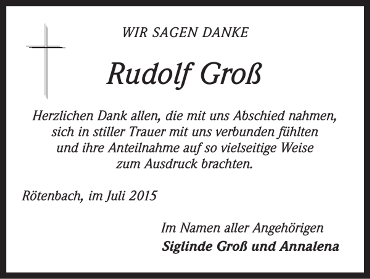 <p>WIR SAGEN DANKE</p><p>Rudolf Groß<br />Herzlichen Dank allen, die mit uns Abschied nahmen,<br />sich in stiller Trauer mit uns verbunden fühlten<br />und ihre Anteilnahme auf so vielseitige Weise<br />zum Ausdruck brachten.<br />Rötenbach, im Juli 2015<br />Im Namen aller Angehörigen<br />Siglinde Groß und Annalena</p>
