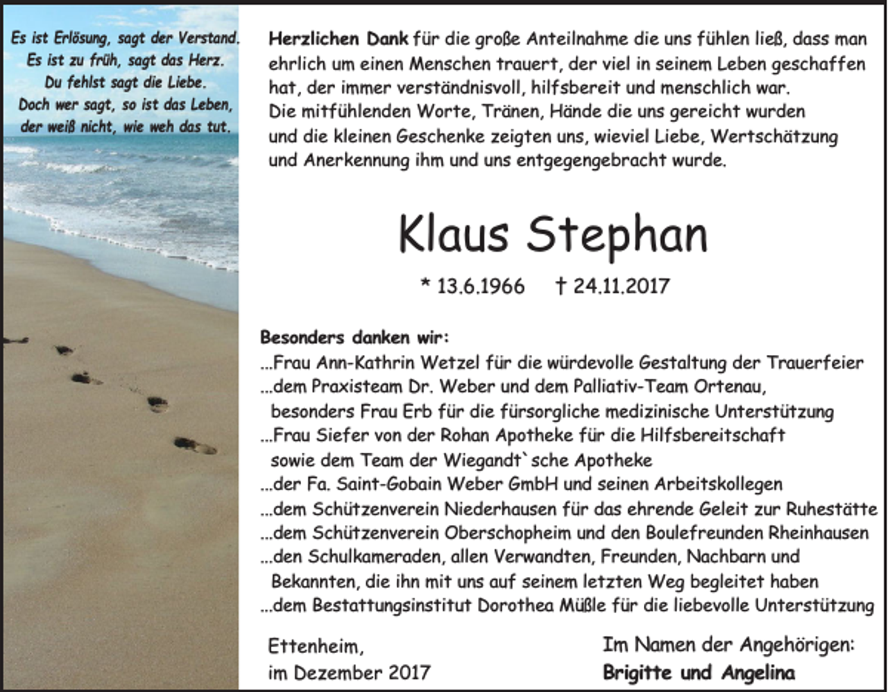<p>EEs<br />s i ist<br />s t EErlösung,<br />rl ö s u n g , ssagt<br />a g t dder<br />e r Verstand.<br />V e r st a n d.<br />Es<br />E s i ist<br />s t zzu<br />u ffrüh,<br />r ü h , ssagt<br />a g t ddas<br />a s Herz.<br />H e r z.<br />DDu<br />u ffehlst<br />e hl s t ssagt<br />a g t didie<br />e LiLiebe.<br />e b e.<br />DDoch<br />o c h wwer<br />e r ssagt,<br />a g t , sso<br />o i ist<br />s t ddas<br />a s LLeben,<br />e b e n,<br />d e r weiß<br />w ei ß ninicht,<br />c h t , wie<br />wi e weh<br />w e h ddas<br />a s ttut.<br />ut.<br />der</p><p>H e r zli c h e n DDank<br />Herzlichen<br />a n k für<br />f ü r die<br />di e große<br />g r o ß e Anteilnahme<br />A n t eil n a h m e die<br />di e uns<br />u n s fühlen<br />f ü hl e n li<br />ließ,<br />e ß, dass<br />d a s s man<br />man<br />ehrlich<br />einen<br />e h rli c h uum<br />m ei<br />n e n Menschen<br />M e n s c h e n ttrauert,<br />r a u e r t, der<br />d e r viviel<br />el iin<br />n sseinem<br />ei n e m LLeben<br />e b e n ggeschaffen<br />esc haff en<br />hat,<br />hilfsbereit<br />h a t, der<br />d e r iimmer<br />m m e r vverständnisvoll,<br />e r s t ä n d ni s v oll, hil<br />f s b e r ei t uund<br />n d menschlich<br />m e n s c hli c h war.<br />w a r.<br />Di e mitfühlenden<br />mi t f ü hl e n d e n Worte,<br />W o r t e, TTränen,<br />r ä n e n, Hände<br />H ä n d e didie<br />e uuns<br />n s ggereicht<br />e r ei c h t wwurden<br />ur d en<br />Die<br />und<br />Liebe,<br />u n d die<br />di e kleinen<br />kl ei n e n Geschenke<br />G e s c h e n k e zzeigten<br />ei g t e n uuns,<br />n s, wieviel<br />wi e vi el Li<br />e b e, Wertschätzung<br />W ertsc hät zu n g<br />und<br />u n d Anerkennung<br />A n e r k e n n u n g iihm<br />h m uund<br />n d uuns<br />n s entgegengebracht<br />e n t g e g e n g e b r a c h t wurde.<br />w u r d e.</p><p>Klaus<br />Kl<br />a u s Stephan<br />St e p ha n<br />** 113.6.1966<br />3. 6. 1 9</p><p>†† 24.11.2017<br />2 4. . 2 0 1 7</p><p>BBesonders<br />e s o n d e r s danken<br />d a n k e n wir:<br />w ir :<br />...F<br />r a u Ann-Kathrin<br />A n n - K a t h r in Wetzel<br />W e t z e l für<br />fü r die<br />d ie würdevolle<br />w ü r d e v o lle Gestaltung<br />G e s t a lt u n g der<br />d e r Trauerfeier<br />T r a u e r f e ie r<br />...Frau<br />...d e m PPraxisteam<br />r a x is t e a m DDr.<br />r . Weber<br />We b e r und<br />u n d ddem<br />e m PPalliativ-Team<br />a llia t iv - T e a m Ortenau,<br />O rte n au ,<br />...dem<br />besonders<br />be s o n d e r s Frau<br />F r a u Erb<br />E r b ffür<br />ü r die<br />d ie ffürsorgliche<br />ü r s o r g lic h e medizinische<br />m e d iz in is c h e Unterstützung<br />U n te rstü tz u n g<br />...Frau<br />...F r a u Siefer<br />S ie f e r von<br />v o n der<br />d e r Rohan<br />R o h a n Apotheke<br />A p o t h e k e ffür<br />ü r die<br />d ie Hilfsbereitschaft<br />H ilf s b e r e it s c h a f t<br />sowie<br />so w ie dem<br />d e m TTeam<br />e a m dder<br />e r Wiegandt`sche<br />W ie g a n d t ` s c h e Apotheke<br />A p o th e k e<br />...d e r Fa.<br />F a . Saint-Gobain<br />Sa in t - G o b a in Weber<br />W e b e r GmbH<br />G m b H uund<br />n d sseinen<br />e in e n Arbeitskollegen<br />A r b e it s k o lle g e n<br />...der<br />...d e m SSchützenverein<br />c h ü t z e n v e r e in Niederhausen<br />N ie d e r h a u s e n ffür<br />ü r das<br />d a s ehrende<br />e h r e n d e Geleit<br />G e le it zur<br />z u r Ruhestätte<br />Ru h e stätte<br />...dem<br />...d e m SSchützenverein<br />c h ü t z e n v e r e in Oberschopheim<br />O b e r s c h o p h e im uund<br />n d dden<br />e n Boulefreunden<br />B o u le f r e u n d e n Rheinhausen<br />R h e in h a u s e n<br />...dem<br />...d e n Schulkameraden,<br />S c h u lk a m e r a d e n , allen<br />alle n Verwandten,<br />V e r w a n d t e n , Freunden,<br />Fr e u n d e n , Nachbarn<br />Na c h b a r n uund<br />nd<br />...den<br />Be k a n n t e n , die<br />die iihn<br />h n mit<br />m it uns<br />u n s auf<br />a u f sseinem<br />e in e m l letzten<br />e t z t e n Weg<br />W e g begleitet<br />b e g le it e t haben<br />hab e n<br />Bekannten,<br />...d e m BBestattungsinstitut<br />e s t a t t u n g s in s t it u t Dorothea<br />D o r o t h e a Müßle<br />M ü ß le ffür<br />ü r die<br />d ie lliebevolle<br />ie b e v o lle Unterstützung<br />U n te rstü tz u n g<br />...dem</p><p>E t t e n h ei m,<br />Ettenheim,<br />iimm Dezember<br />D e z e m b e r 2017<br />2 01 7</p><p>IIm<br />m Namen<br />N a m e n der<br />d e r Angehörigen:<br />A n g e h ö r ig e n :<br />Brigitte<br />B r ig it t e uund<br />n d Angelina<br />A n g e lin a</p>