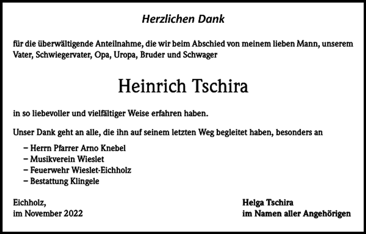 <p>Herzlichen Dank<br />für die überwältigende Anteilnahme, die wir beim Abschied von meinem lieben Mann, unserem<br />Vater, Schwiegervater, Opa, Uropa, Bruder und Schwager</p><p>Heinrich Tschira<br />in so liebevoller und vielfältiger Weise erfahren haben.<br />Unser Dank geht an alle, die ihn auf seinem letzten Weg begleitet haben, besonders an<br />– Herrn Pfarrer Arno Knebel<br />– Musikverein Wieslet<br />– Feuerwehr Wieslet-Eichholz<br />– Bestattung Klingele<br />Eichholz,<br />im November 2022</p><p>Helga Tschira<br />im Namen aller Angehörigen</p>